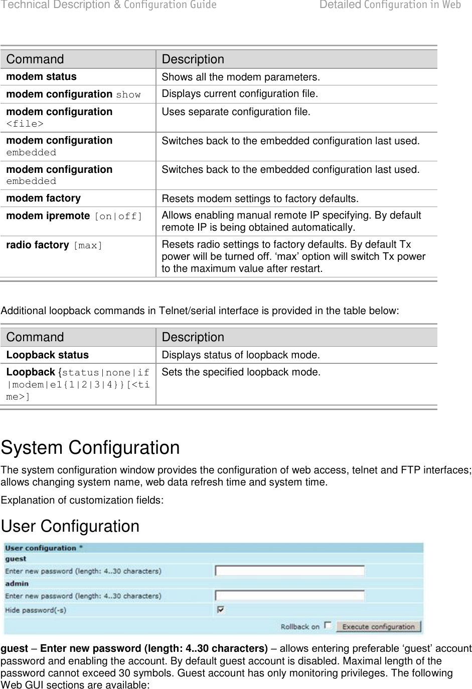 Technical Description &amp; Configuration Guide  Detailed Configuration in Web  LigoWave  Page 41 Command Description modem status Shows all the modem parameters. modem configuration show Displays current configuration file. modem configuration &lt;file&gt; Uses separate configuration file. modem configuration embedded Switches back to the embedded configuration last used. modem configuration embedded Switches back to the embedded configuration last used. modem factory Resets modem settings to factory defaults.  modem ipremote [on|off] Allows enabling manual remote IP specifying. By default remote IP is being obtained automatically. radio factory [max] Resets radio settings to factory defaults. By default Tx to the maximum value after restart.  Additional loopback commands in Telnet/serial interface is provided in the table below: Command Description Loopback status Displays status of loopback mode.  Loopback {status|none|if |modem|e1{1|2|3|4}}[&lt;time&gt;] Sets the specified loopback mode.  System Configuration The system configuration window provides the configuration of web access, telnet and FTP interfaces; allows changing system name, web data refresh time and system time.  Explanation of customization fields: User Configuration  guest  Enter new password (length: 4..30 characters)  password and enabling the account. By default guest account is disabled. Maximal length of the password cannot exceed 30 symbols. Guest account has only monitoring privileges. The following Web GUI sections are available: 