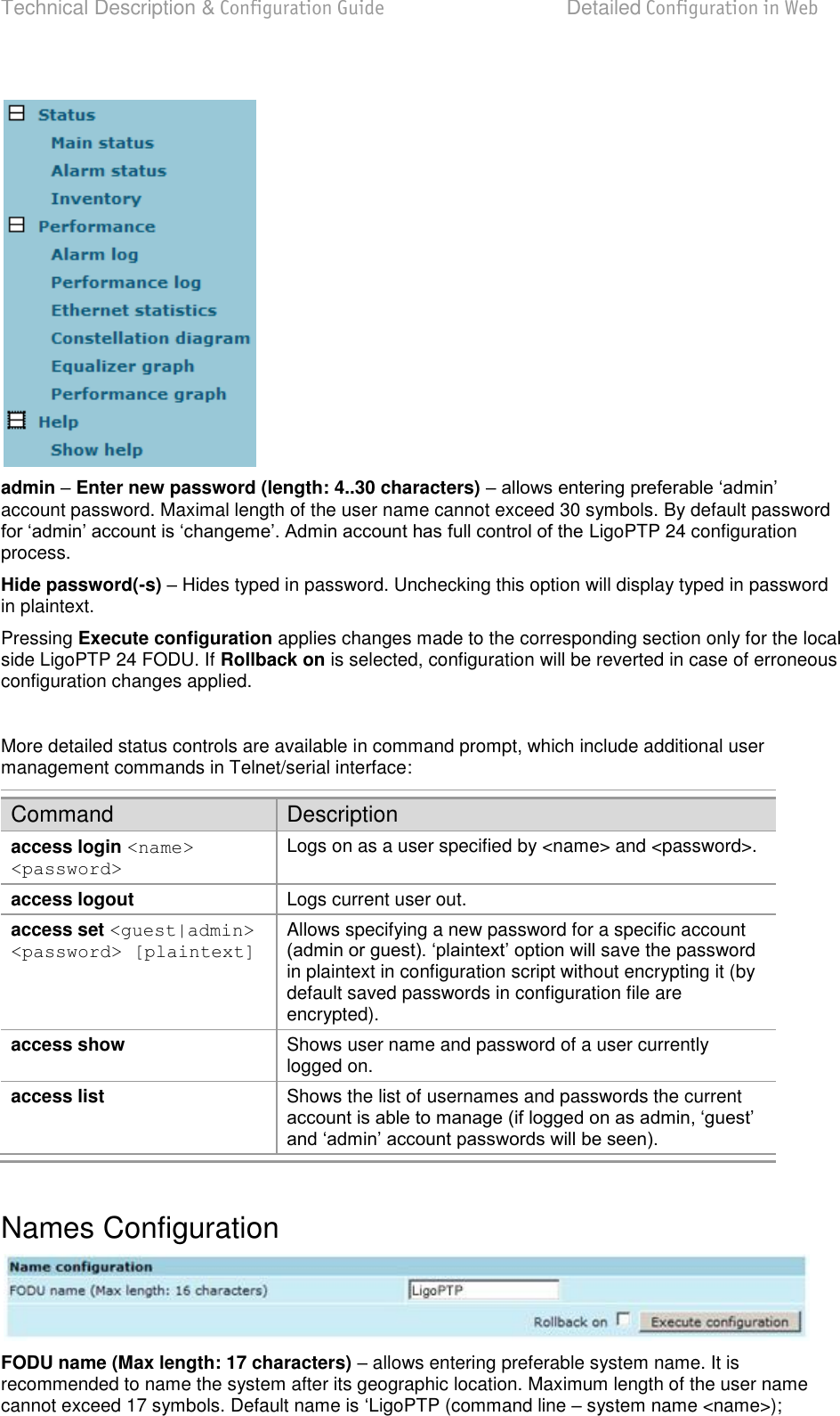 Technical Description &amp; Configuration Guide  Detailed Configuration in Web  LigoWave  Page 42   admin  Enter new password (length: 4..30 characters)  account password. Maximal length of the user name cannot exceed 30 symbols. By default password LigoPTP 24 configuration process.  Hide password(-s)  Hides typed in password. Unchecking this option will display typed in password in plaintext. Pressing Execute configuration applies changes made to the corresponding section only for the local side LigoPTP 24 FODU. If Rollback on is selected, configuration will be reverted in case of erroneous configuration changes applied.  More detailed status controls are available in command prompt, which include additional user management commands in Telnet/serial interface: Command Description access login &lt;name&gt; &lt;password&gt; Logs on as a user specified by &lt;name&gt; and &lt;password&gt;. access logout Logs current user out. access set &lt;guest|admin&gt;  &lt;password&gt; [plaintext] Allows specifying a new password for a specific account  save the password in plaintext in configuration script without encrypting it (by default saved passwords in configuration file are encrypted). access show Shows user name and password of a user currently logged on. access list Shows the list of usernames and passwords the current   Names Configuration  FODU name (Max length: 17 characters)  allows entering preferable system name. It is recommended to name the system after its geographic location. Maximum length of the user name cannot exceed 17 symbols. Default name is LigoPTP (command line  system name &lt;name&gt;); 