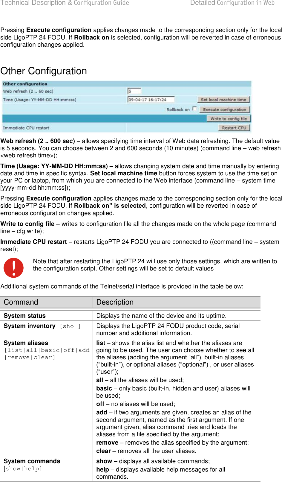 Technical Description &amp; Configuration Guide  Detailed Configuration in Web  LigoWave  Page 43 Pressing Execute configuration applies changes made to the corresponding section only for the local side LigoPTP 24 FODU. If Rollback on is selected, configuration will be reverted in case of erroneous configuration changes applied.  Other Configuration  Web refresh (2 .. 600 sec)  allows specifying time interval of Web data refreshing. The default value is 5 seconds. You can choose between 2 and 600 seconds (10 minutes) (command line  web refresh &lt;web refresh time&gt;); Time (Usage: YY-MM-DD HH:mm:ss)  allows changing system date and time manually by entering date and time in specific syntax. Set local machine time button forces system to use the time set on your PC or laptop, from which you are connected to the Web interface (command line  system time [yyyy-mm-dd hh:mm:ss]); Pressing Execute configuration applies changes made to the corresponding section only for the local side LigoPTP 24 FODU. If Rollback on” is selected, configuration will be reverted in case of erroneous configuration changes applied. Write to config file  writes to configuration file all the changes made on the whole page (command line  cfg write); Immediate CPU restart  restarts LigoPTP 24 FODU you are connected to ((command line  system reset);  Note that after restarting the LigoPTP 24 will use only those settings, which are written to the configuration script. Other settings will be set to default values Additional system commands of the Telnet/serial interface is provided in the table below: Command Description System status Displays the name of the device and its uptime. System inventory  [sho ] Displays the LigoPTP 24 FODU product code, serial number and additional information. System aliases  [list|all|basic|off|add|remove|clear] list  shows the alias list and whether the aliases are going to be used. The user can choose whether to see all -in aliases - all  all the aliases will be used; basic  only basic (built-in, hidden and user) aliases will be used; off  no aliases will be used; add  if two arguments are given, creates an alias of the second argument, named as the first argument. If one argument given, alias command tries and loads the aliases from a file specified by the argument; remove  removes the alias specified by the argument; clear  removes all the user aliases. System commands  [show|help] show  displays all available commands; help  displays available help messages for all commands. 