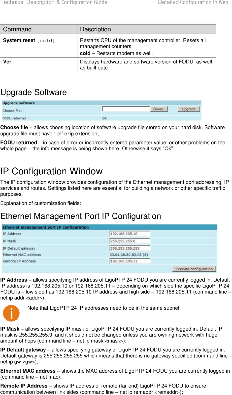 Technical Description &amp; Configuration Guide  Detailed Configuration in Web  LigoWave  Page 44 Command Description System reset [cold] Restarts CPU of the management controller. Resets all management counters. cold  Restarts modem as well. Ver Displays hardware and software version of FODU, as well as built date.  Upgrade Software  Choose file  allows choosing location of software upgrade file stored on your hard disk. Software upgrade file must have *.elf.ezip extension; FODU returned  in case of error or incorrectly entered parameter value, or other problems on the whole page    IP Configuration Window The IP configuration window provides configuration of the Ethernet management port addressing, IP services and routes. Settings listed here are essential for building a network or other specific traffic purposes. Explanation of customization fields: Ethernet Management Port IP Configuration  IP Address  allows specifying IP address of LigoPTP 24 FODU you are currently logged in. Default IP address is 192.168.205.10 or 192.168.205.11  depending on which side the specific LigoPTP 24 FODU is  low side has 192.168.205.10 IP address and high side  192.168.205.11 (command line  net ip addr &lt;addr&gt;);  Note that LigoPTP 24 IP addresses need to be in the same subnet. IP Mask  allows specifying IP mask of LigoPTP 24 FODU you are currently logged in. Default IP mask is 255.255.255.0, and it should not be changed unless you are owning network with huge amount of hops (command line  net ip mask &lt;mask&gt;); IP Default gateway  allows specifying gateway of LigoPTP 24 FODU you are currently logged in. Default gateway is 255.255.255.255 which means that there is no gateway specified (command line  net ip gw &lt;gw&gt;); Ethernet MAC address  shows the MAC address of LigoPTP 24 FODU you are currently logged in (command line  net mac); Remote IP Address  shows IP address of remote (far-end) LigoPTP 24 FODU to ensure communication between link sides (command line  net ip remaddr &lt;remaddr&gt;); 