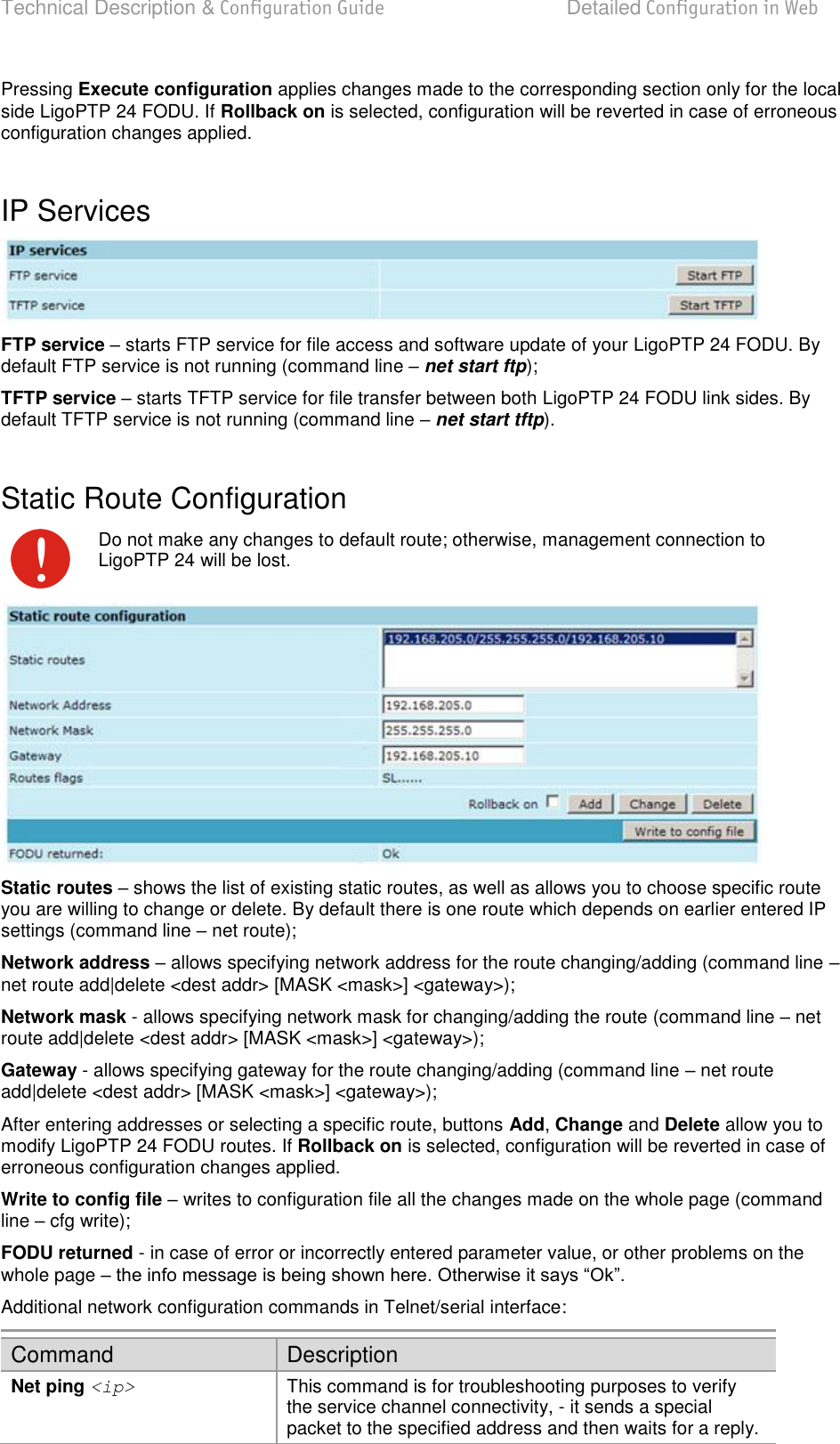 Technical Description &amp; Configuration Guide  Detailed Configuration in Web  LigoWave  Page 45 Pressing Execute configuration applies changes made to the corresponding section only for the local side LigoPTP 24 FODU. If Rollback on is selected, configuration will be reverted in case of erroneous configuration changes applied.  IP Services  FTP service – starts FTP service for file access and software update of your LigoPTP 24 FODU. By default FTP service is not running (command line  net start ftp); TFTP service – starts TFTP service for file transfer between both LigoPTP 24 FODU link sides. By default TFTP service is not running (command line  net start tftp).  Static Route Configuration  Do not make any changes to default route; otherwise, management connection to LigoPTP 24 will be lost.  Static routes  shows the list of existing static routes, as well as allows you to choose specific route you are willing to change or delete. By default there is one route which depends on earlier entered IP settings (command line  net route); Network address  allows specifying network address for the route changing/adding (command line  net route add|delete &lt;dest addr&gt; [MASK &lt;mask&gt;] &lt;gateway&gt;); Network mask - allows specifying network mask for changing/adding the route (command line  net route add|delete &lt;dest addr&gt; [MASK &lt;mask&gt;] &lt;gateway&gt;); Gateway - allows specifying gateway for the route changing/adding (command line  net route add|delete &lt;dest addr&gt; [MASK &lt;mask&gt;] &lt;gateway&gt;); After entering addresses or selecting a specific route, buttons Add, Change and Delete allow you to modify LigoPTP 24 FODU routes. If Rollback on is selected, configuration will be reverted in case of erroneous configuration changes applied. Write to config file  writes to configuration file all the changes made on the whole page (command line  cfg write); FODU returned - in case of error or incorrectly entered parameter value, or other problems on the whole page   Additional network configuration commands in Telnet/serial interface: Command Description Net ping &lt;ip&gt; This command is for troubleshooting purposes to verify the service channel connectivity, - it sends a special packet to the specified address and then waits for a reply. 