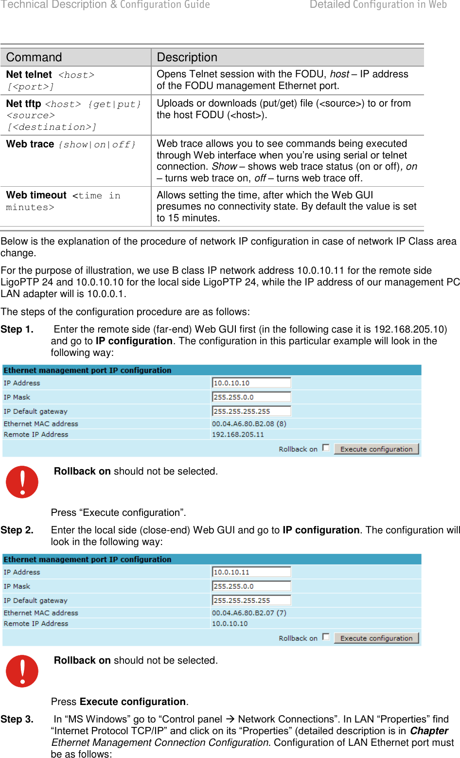 Technical Description &amp; Configuration Guide  Detailed Configuration in Web  LigoWave  Page 46 Command Description Net telnet  &lt;host&gt; [&lt;port&gt;] Opens Telnet session with the FODU, host  IP address of the FODU management Ethernet port. Net tftp &lt;host&gt; {get|put} &lt;source&gt; [&lt;destination&gt;] Uploads or downloads (put/get) file (&lt;source&gt;) to or from the host FODU (&lt;host&gt;). Web trace {show|on|off} Web trace allows you to see commands being executed connection. Show – shows web trace status (on or off), on – turns web trace on, off – turns web trace off. Web timeout  &lt;time in minutes&gt; Allows setting the time, after which the Web GUI presumes no connectivity state. By default the value is set to 15 minutes. Below is the explanation of the procedure of network IP configuration in case of network IP Class area change. For the purpose of illustration, we use B class IP network address 10.0.10.11 for the remote side LigoPTP 24 and 10.0.10.10 for the local side LigoPTP 24, while the IP address of our management PC LAN adapter will is 10.0.0.1. The steps of the configuration procedure are as follows: Step 1.   Enter the remote side (far-end) Web GUI first (in the following case it is 192.168.205.10) and go to IP configuration. The configuration in this particular example will look in the following way:   Rollback on should not be selected.  Step 2.  Enter the local side (close-end) Web GUI and go to IP configuration. The configuration will look in the following way:   Rollback on should not be selected. Press Execute configuration. Step 3.    Chapter Ethernet Management Connection Configuration. Configuration of LAN Ethernet port must be as follows: 