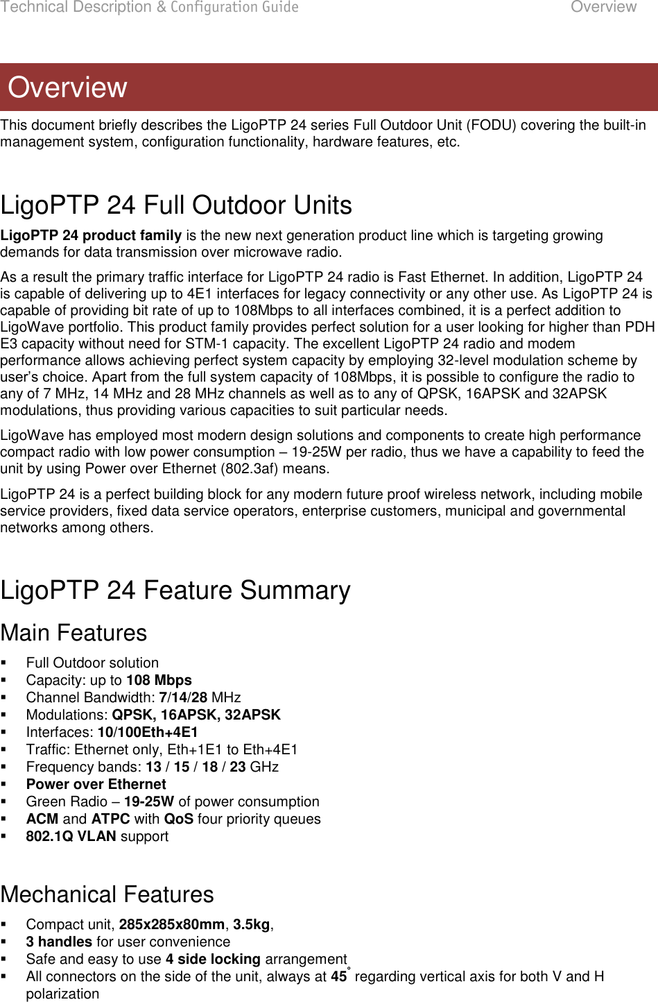 Technical Description &amp; Configuration Guide  Overview  LigoWave  Page 5 This document briefly describes the LigoPTP 24 series Full Outdoor Unit (FODU) covering the built-in management system, configuration functionality, hardware features, etc.  LigoPTP 24 Full Outdoor Units LigoPTP 24 product family is the new next generation product line which is targeting growing demands for data transmission over microwave radio. As a result the primary traffic interface for LigoPTP 24 radio is Fast Ethernet. In addition, LigoPTP 24 is capable of delivering up to 4E1 interfaces for legacy connectivity or any other use. As LigoPTP 24 is capable of providing bit rate of up to 108Mbps to all interfaces combined, it is a perfect addition to LigoWave portfolio. This product family provides perfect solution for a user looking for higher than PDH E3 capacity without need for STM-1 capacity. The excellent LigoPTP 24 radio and modem performance allows achieving perfect system capacity by employing 32-level modulation scheme by full system capacity of 108Mbps, it is possible to configure the radio to any of 7 MHz, 14 MHz and 28 MHz channels as well as to any of QPSK, 16APSK and 32APSK modulations, thus providing various capacities to suit particular needs. LigoWave has employed most modern design solutions and components to create high performance compact radio with low power consumption  19-25W per radio, thus we have a capability to feed the unit by using Power over Ethernet (802.3af) means. LigoPTP 24 is a perfect building block for any modern future proof wireless network, including mobile service providers, fixed data service operators, enterprise customers, municipal and governmental networks among others.  LigoPTP 24 Feature Summary  Main Features   Full Outdoor solution   Capacity: up to 108 Mbps   Channel Bandwidth: 7/14/28 MHz   Modulations: QPSK, 16APSK, 32APSK   Interfaces: 10/100Eth+4E1   Traffic: Ethernet only, Eth+1E1 to Eth+4E1   Frequency bands: 13 / 15 / 18 / 23 GHz  Power over Ethernet   Green Radio  19-25W of power consumption  ACM and ATPC with QoS four priority queues  802.1Q VLAN support  Mechanical Features   Compact unit, 285x285x80mm, 3.5kg,   3 handles for user convenience   Safe and easy to use 4 side locking arrangement   All connectors on the side of the unit, always at 45° regarding vertical axis for both V and H polarization Overview 