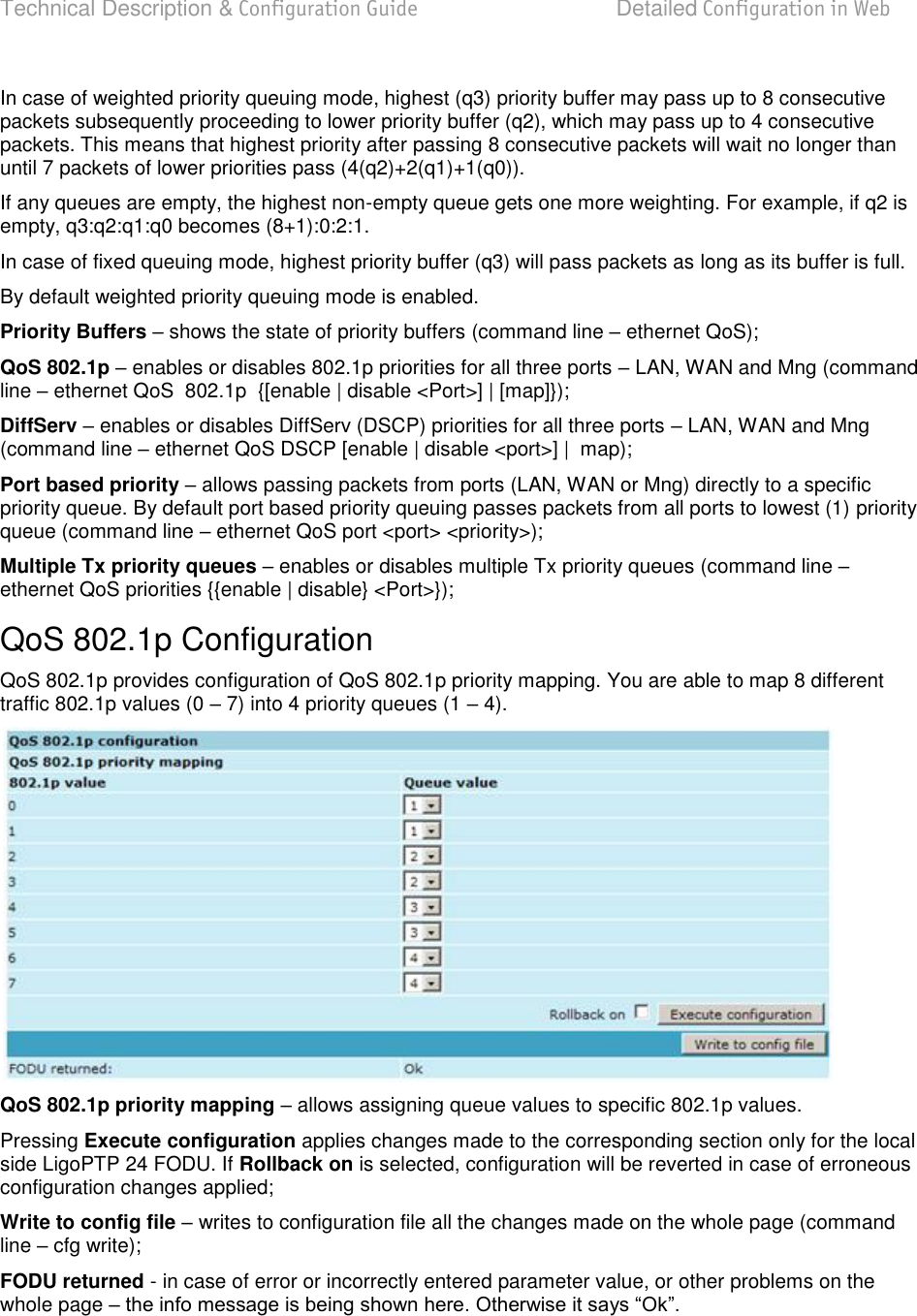 Technical Description &amp; Configuration Guide  Detailed Configuration in Web  LigoWave  Page 55 In case of weighted priority queuing mode, highest (q3) priority buffer may pass up to 8 consecutive packets subsequently proceeding to lower priority buffer (q2), which may pass up to 4 consecutive packets. This means that highest priority after passing 8 consecutive packets will wait no longer than until 7 packets of lower priorities pass (4(q2)+2(q1)+1(q0)). If any queues are empty, the highest non-empty queue gets one more weighting. For example, if q2 is empty, q3:q2:q1:q0 becomes (8+1):0:2:1. In case of fixed queuing mode, highest priority buffer (q3) will pass packets as long as its buffer is full. By default weighted priority queuing mode is enabled. Priority Buffers  shows the state of priority buffers (command line  ethernet QoS); QoS 802.1p  enables or disables 802.1p priorities for all three ports  LAN, WAN and Mng (command line  ethernet QoS  802.1p  {[enable | disable &lt;Port&gt;] | [map]}); DiffServ  enables or disables DiffServ (DSCP) priorities for all three ports  LAN, WAN and Mng (command line  ethernet QoS DSCP [enable | disable &lt;port&gt;] |  map); Port based priority  allows passing packets from ports (LAN, WAN or Mng) directly to a specific priority queue. By default port based priority queuing passes packets from all ports to lowest (1) priority queue (command line  ethernet QoS port &lt;port&gt; &lt;priority&gt;); Multiple Tx priority queues  enables or disables multiple Tx priority queues (command line  ethernet QoS priorities {{enable | disable} &lt;Port&gt;}); QoS 802.1p Configuration QoS 802.1p provides configuration of QoS 802.1p priority mapping. You are able to map 8 different traffic 802.1p values (0  7) into 4 priority queues (1  4).  QoS 802.1p priority mapping  allows assigning queue values to specific 802.1p values. Pressing Execute configuration applies changes made to the corresponding section only for the local side LigoPTP 24 FODU. If Rollback on is selected, configuration will be reverted in case of erroneous configuration changes applied; Write to config file  writes to configuration file all the changes made on the whole page (command line  cfg write); FODU returned - in case of error or incorrectly entered parameter value, or other problems on the whole page      