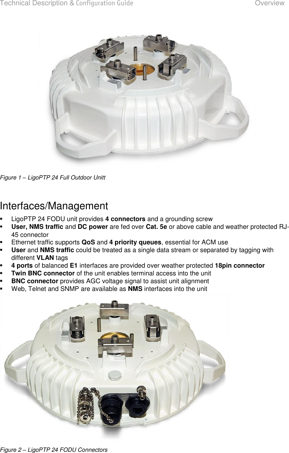 Technical Description &amp; Configuration Guide  Overview  LigoWave  Page 6  Figure 1 – LigoPTP 24 Full Outdoor Unitt  Interfaces/Management    LigoPTP 24 FODU unit provides 4 connectors and a grounding screw  User, NMS traffic and DC power are fed over Cat. 5e or above cable and weather protected RJ-45 connector   Ethernet traffic supports QoS and 4 priority queues, essential for ACM use  User and NMS traffic could be treated as a single data stream or separated by tagging with different VLAN tags  4 ports of balanced E1 interfaces are provided over weather protected 18pin connector  Twin BNC connector of the unit enables terminal access into the unit  BNC connector provides AGC voltage signal to assist unit alignment   Web, Telnet and SNMP are available as NMS interfaces into the unit  Figure 2 – LigoPTP 24 FODU Connectors  