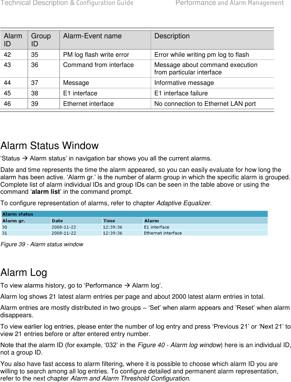 Technical Description &amp; Configuration Guide  Performance and Alarm Management  LigoWave  Page 61 Alarm ID Group ID Alarm-Event name Description 42 35 PM log flash write error Error while writing pm log to flash 43 36 Command from interface Message about command execution from particular interface 44 37 Message Informative message 45 38 E1 interface E1 interface failure 46 39 Ethernet interface No connection to Ethernet LAN port   Alarm Status Window   Date and time represents the time the alarm appeared, so you can easily evaluate for how long the cific alarm is grouped. Complete list of alarm individual IDs and group IDs can be seen in the table above or using the alarm list To configure representation of alarms, refer to chapter Adaptive Equalizer.  Figure 39 - Alarm status window  Alarm Log   Alarm log shows 21 latest alarm entries per page and about 2000 latest alarm entries in total. Alarm entries are mostly distributed in two groups  disappears. view 21 entries before or after entered entry number. Figure 40 - Alarm log window) here is an individual ID, not a group ID. You also have fast access to alarm filtering, where it is possible to choose which alarm ID you are willing to search among all log entries. To configure detailed and permanent alarm representation, refer to the next chapter Alarm and Alarm Threshold Configuration. 