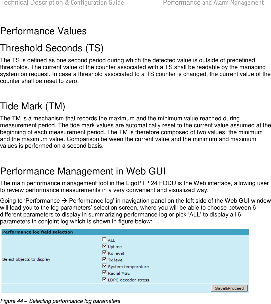 Technical Description &amp; Configuration Guide  Performance and Alarm Management  LigoWave  Page 66 Performance Values Threshold Seconds (TS) The TS is defined as one second period during which the detected value is outside of predefined thresholds. The current value of the counter associated with a TS shall be readable by the managing system on request. In case a threshold associated to a TS counter is changed, the current value of the counter shall be reset to zero.  Tide Mark (TM)  The TM is a mechanism that records the maximum and the minimum value reached during measurement period. The tide mark values are automatically reset to the current value assumed at the beginning of each measurement period. The TM is therefore composed of two values: the minimum and the maximum value. Comparison between the current value and the minimum and maximum values is performed on a second basis.  Performance Management in Web GUI The main performance management tool in the LigoPTP 24 FODU is the Web interface, allowing user to review performance measurements in a very convenient and visualized way.   nel on the left side of the Web GUI window parameters in conjoint log which is shown in figure below:  Figure 44 – Selecting performance log parameters  