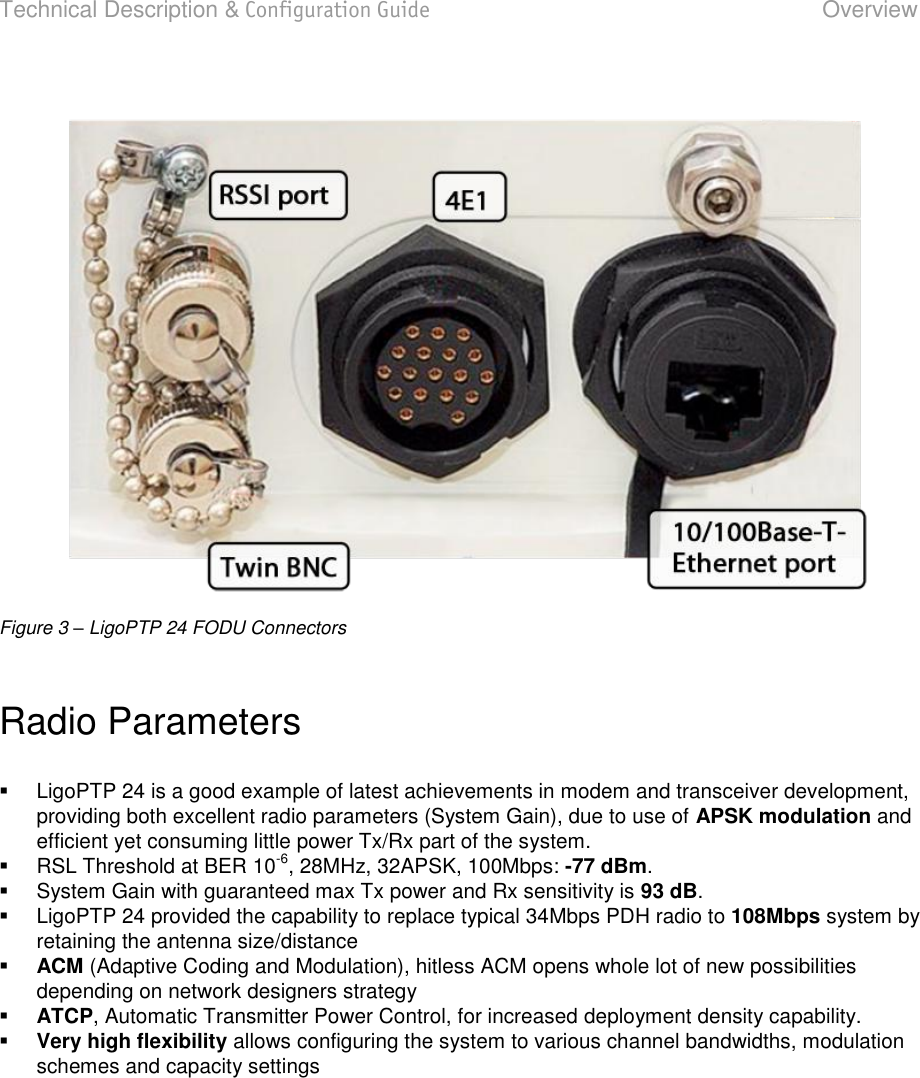 Technical Description &amp; Configuration Guide  Overview  LigoWave  Page 7  Figure 3 – LigoPTP 24 FODU Connectors  Radio Parameters     LigoPTP 24 is a good example of latest achievements in modem and transceiver development, providing both excellent radio parameters (System Gain), due to use of APSK modulation and efficient yet consuming little power Tx/Rx part of the system.   RSL Threshold at BER 10-6, 28MHz, 32APSK, 100Mbps: -77 dBm.    System Gain with guaranteed max Tx power and Rx sensitivity is 93 dB.    LigoPTP 24 provided the capability to replace typical 34Mbps PDH radio to 108Mbps system by retaining the antenna size/distance  ACM (Adaptive Coding and Modulation), hitless ACM opens whole lot of new possibilities depending on network designers strategy  ATCP, Automatic Transmitter Power Control, for increased deployment density capability.  Very high flexibility allows configuring the system to various channel bandwidths, modulation schemes and capacity settings     