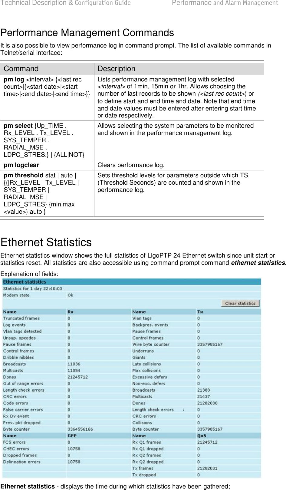 Technical Description &amp; Configuration Guide  Performance and Alarm Management  LigoWave  Page 72 Performance Management Commands It is also possible to view performance log in command prompt. The list of available commands in Telnet/serial interface: Command Description pm log &lt;interval&gt; {&lt;last rec count&gt;|{&lt;start date&gt;|&lt;start time&gt;|&lt;end date&gt;|&lt;end time&gt;}} Lists performance management log with selected &lt;interval&gt; of 1min, 15min or 1hr. Allows choosing the number of last records to be shown (&lt;last rec count&gt;) or to define start and end time and date. Note that end time and date values must be entered after entering start time or date respectively.  pm select {Up_TIME . Rx_LEVEL . Tx_LEVEL . SYS_TEMPER . RADIAL_MSE . LDPC_STRES.} | {ALL|NOT} Allows selecting the system parameters to be monitored and shown in the performance management log. pm logclear Clears performance log. pm threshold stat | auto | {{|Rx_LEVEL | Tx_LEVEL | SYS_TEMPER | RADIAL_MSE | LDPC_STRES} {min|max &lt;value&gt;}|auto } Sets threshold levels for parameters outside which TS (Threshold Seconds) are counted and shown in the performance log.  Ethernet Statistics Ethernet statistics window shows the full statistics of LigoPTP 24 Ethernet switch since unit start or statistics reset. All statistics are also accessible using command prompt command ethernet statistics. Explanation of fields:  Ethernet statistics - displays the time during which statistics have been gathered; 