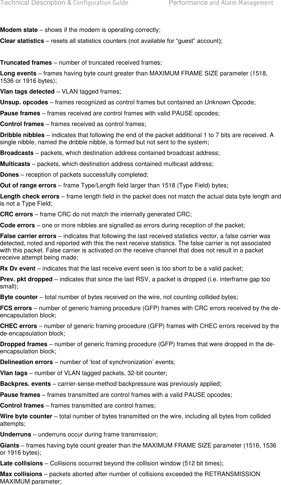 Technical Description &amp; Configuration Guide  Performance and Alarm Management  LigoWave  Page 73 Modem state – shows if the modem is operating correctly; Clear statistics –   Truncated frames  number of truncated received frames; Long events  frames having byte count greater than MAXIMUM FRAME SIZE parameter (1518, 1536 or 1916 bytes); Vlan tags detected – VLAN tagged frames; Unsup. opcodes  frames recognized as control frames but contained an Unknown Opcode; Pause frames  frames received are control frames with valid PAUSE opcodes; Control frames  frames received as control frames; Dribble nibbles – indicates that following the end of the packet additional 1 to 7 bits are received. A single nibble, named the dribble nibble, is formed but not sent to the system; Broadcasts  packets, which destination address contained broadcast address; Multicasts  packets, which destination address contained multicast address; Dones  reception of packets successfully completed; Out of range errors – frame Type/Length field larger than 1518 (Type Field) bytes; Length check errors  frame length field in the packet does not match the actual data byte length and is not a Type Field; CRC errors  frame CRC do not match the internally generated CRC; Code errors  one or more nibbles are signalled as errors during reception of the packet; False carrier errors  indicates that following the last received statistics vector, a false carrier was detected, noted and reported with this the next receive statistics. The false carrier is not associated with this packet. False carrier is activated on the receive channel that does not result in a packet receive attempt being made; Rx Dv event  indicates that the last receive event seen is too short to be a valid packet; Prev. pkt dropped  indicates that since the last RSV, a packet is dropped (i.e. interframe gap too small); Byte counter  total number of bytes received on the wire, not counting collided bytes; FCS errors – number of generic framing procedure (GFP) frames with CRC errors received by the de-encapsulation block; CHEC errors  number of generic framing procedure (GFP) frames with CHEC errors received by the de-encapsulation block; Dropped frames  number of generic framing procedure (GFP) frames that were dropped in the de-encapsulation block; Delineation errors   Vlan tags – number of VLAN tagged packets, 32-bit counter; Backpres. events  carrier-sense-method backpressure was previously applied; Pause frames  frames transmitted are control frames with a valid PAUSE opcodes; Control frames  frames transmitted are control frames; Wire byte counter – total number of bytes transmitted on the wire, including all bytes from collided attempts; Underruns  underruns occur during frame transmission; Giants  frames having byte count greater than the MAXIMUM FRAME SIZE parameter (1516, 1536 or 1916 bytes); Late collisions  Collisions occurred beyond the collision window (512 bit times); Max collisions – packets aborted after number of collisions exceeded the RETRANSMISSION MAXIMUM parameter; 