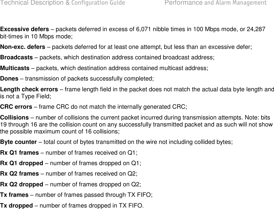 Technical Description &amp; Configuration Guide  Performance and Alarm Management  LigoWave  Page 74 Excessive defers  packets deferred in excess of 6,071 nibble times in 100 Mbps mode, or 24,287 bit-times in 10 Mbps mode; Non-exc. defers  packets deferred for at least one attempt, but less than an excessive defer; Broadcasts  packets, which destination address contained broadcast address; Multicasts  packets, which destination address contained multicast address; Dones  transmission of packets successfully completed; Length check errors  frame length field in the packet does not match the actual data byte length and is not a Type Field; CRC errors  frame CRC do not match the internally generated CRC; Collisions  number of collisions the current packet incurred during transmission attempts. Note: bits 19 through 16 are the collision count on any successfully transmitted packet and as such will not show the possible maximum count of 16 collisions; Byte counter  total count of bytes transmitted on the wire not including collided bytes; Rx Q1 frames  number of frames received on Q1; Rx Q1 dropped  number of frames dropped on Q1; Rx Q2 frames  number of frames received on Q2; Rx Q2 dropped  number of frames dropped on Q2; Tx frames  number of frames passed through TX FIFO; Tx dropped  number of frames dropped in TX FIFO.   