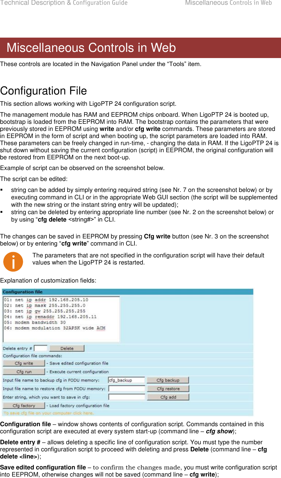 Technical Description &amp; Configuration Guide  Miscellaneous Controls in Web  LigoWave  Page 75  These controls are   Configuration File This section allows working with LigoPTP 24 configuration script.  The management module has RAM and EEPROM chips onboard. When LigoPTP 24 is booted up, bootstrap is loaded from the EEPROM into RAM. The bootstrap contains the parameters that were previously stored in EEPROM using write and/or cfg write commands. These parameters are stored in EEPROM in the form of script and when booting up, the script parameters are loaded into RAM. These parameters can be freely changed in run-time, - changing the data in RAM. If the LigoPTP 24 is shut down without saving the current configuration (script) in EEPROM, the original configuration will be restored from EEPROM on the next boot-up.  Example of script can be observed on the screenshot below. The script can be edited:    string can be added by simply entering required string (see Nr. 7 on the screenshot below) or by executing command in CLI or in the appropriate Web GUI section (the script will be supplemented with the new string or the instant string entry will be updated);   string can be deleted by entering appropriate line number (see Nr. 2 on the screenshot below) or cfg delete   The changes can be saved in EEPROM by pressing Cfg write button (see Nr. 3 on the screenshot cfg write command in CLI.  The parameters that are not specified in the configuration script will have their default values when the LigoPTP 24 is restarted. Explanation of customization fields:  Configuration file  window shows contents of configuration script. Commands contained in this configuration script are executed at every system start-up (command line  cfg show); Delete entry # – allows deleting a specific line of configuration script. You must type the number represented in configuration script to proceed with deleting and press Delete (command line  cfg delete &lt;line&gt;); Save edited configuration file – to confirm the changes made, you must write configuration script into EEPROM, otherwise changes will not be saved (command line  cfg write);  Miscellaneous Controls in Web 