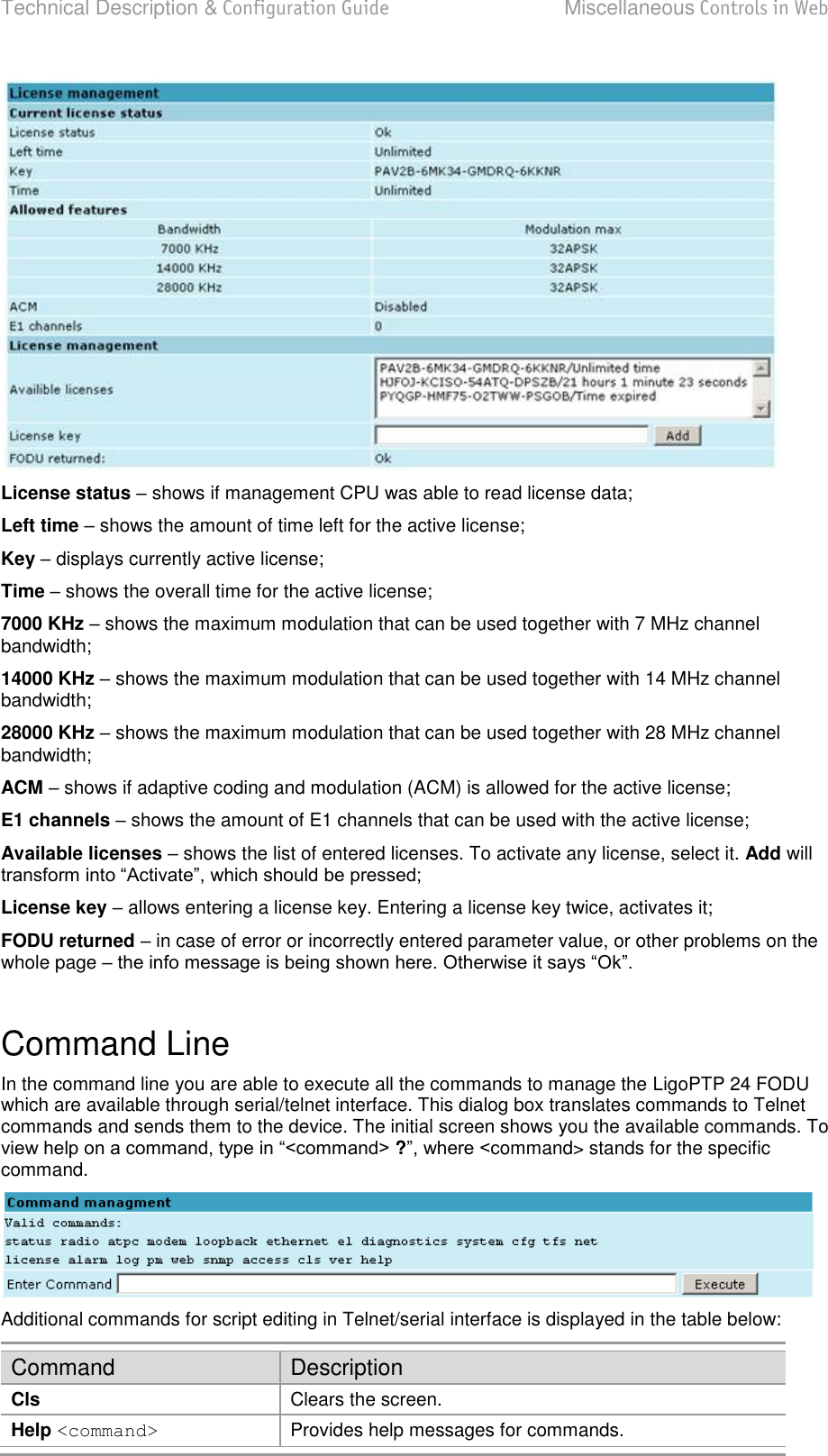 Technical Description &amp; Configuration Guide  Miscellaneous Controls in Web  LigoWave  Page 77  License status – shows if management CPU was able to read license data; Left time – shows the amount of time left for the active license; Key – displays currently active license; Time  shows the overall time for the active license; 7000 KHz  shows the maximum modulation that can be used together with 7 MHz channel bandwidth; 14000 KHz – shows the maximum modulation that can be used together with 14 MHz channel bandwidth; 28000 KHz  shows the maximum modulation that can be used together with 28 MHz channel bandwidth; ACM – shows if adaptive coding and modulation (ACM) is allowed for the active license; E1 channels – shows the amount of E1 channels that can be used with the active license; Available licenses – shows the list of entered licenses. To activate any license, select it. Add will  License key – allows entering a license key. Entering a license key twice, activates it; FODU returned – in case of error or incorrectly entered parameter value, or other problems on the whole page    Command Line In the command line you are able to execute all the commands to manage the LigoPTP 24 FODU which are available through serial/telnet interface. This dialog box translates commands to Telnet commands and sends them to the device. The initial screen shows you the available commands. To ?ommand&gt; stands for the specific command.  Additional commands for script editing in Telnet/serial interface is displayed in the table below: Command Description Cls Clears the screen. Help &lt;command&gt; Provides help messages for commands. 