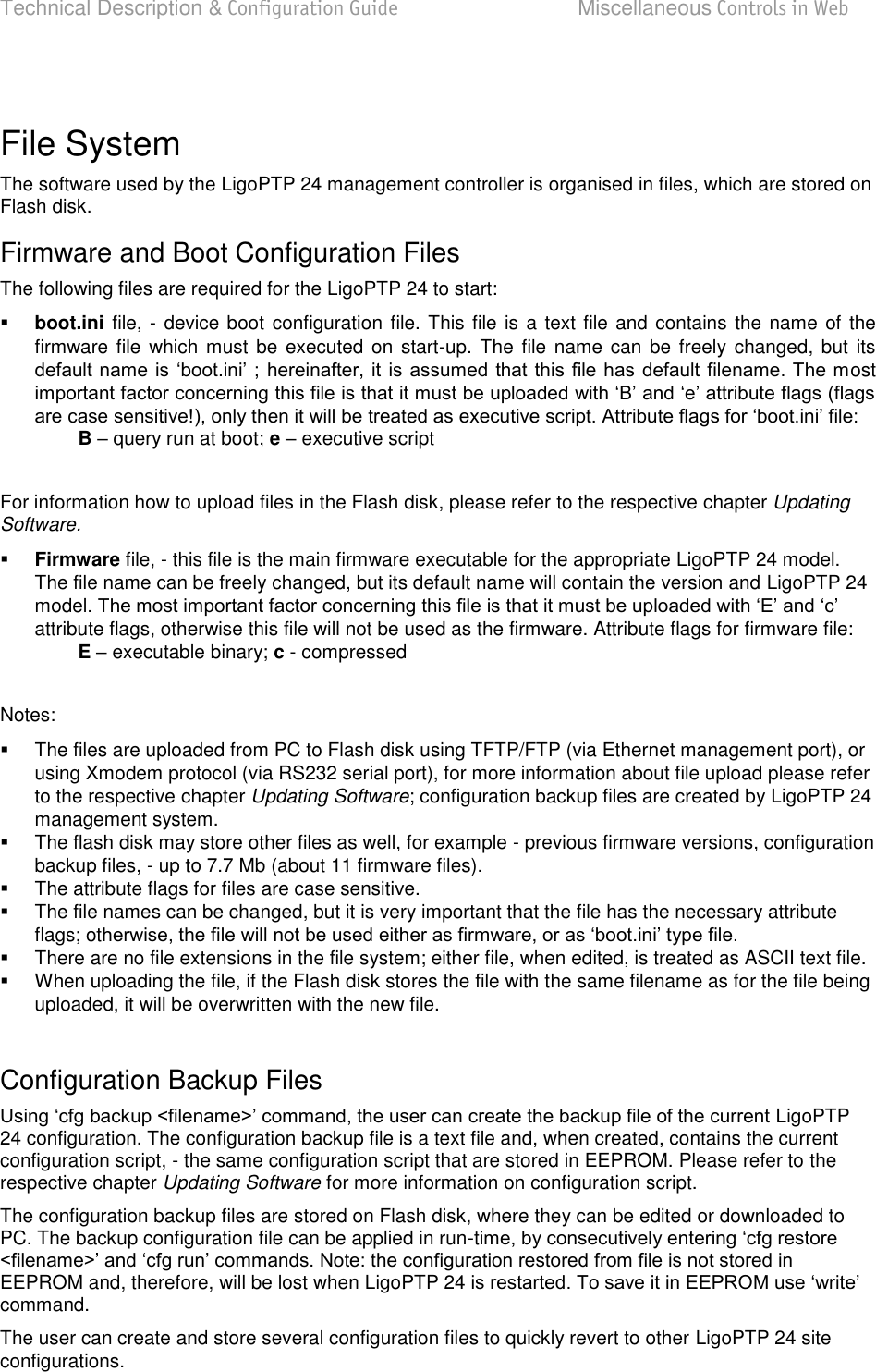 Technical Description &amp; Configuration Guide  Miscellaneous Controls in Web  LigoWave  Page 78  File System  The software used by the LigoPTP 24 management controller is organised in files, which are stored on Flash disk.  Firmware and Boot Configuration Files  The following files are required for the LigoPTP 24 to start:   boot.ini file, - device boot configuration file. This file is a text file and contains the name of the firmware file  which must be executed  on  start-up. The file name can  be freely changed,  but  its             ost  B  query run at boot; e  executive script   For information how to upload files in the Flash disk, please refer to the respective chapter Updating Software.   Firmware file, - this file is the main firmware executable for the appropriate LigoPTP 24 model. The file name can be freely changed, but its default name will contain the version and LigoPTP 24 modelattribute flags, otherwise this file will not be used as the firmware. Attribute flags for firmware file:  E  executable binary; c - compressed   Notes:    The files are uploaded from PC to Flash disk using TFTP/FTP (via Ethernet management port), or using Xmodem protocol (via RS232 serial port), for more information about file upload please refer to the respective chapter Updating Software; configuration backup files are created by LigoPTP 24 management system.    The flash disk may store other files as well, for example - previous firmware versions, configuration backup files, - up to 7.7 Mb (about 11 firmware files).    The attribute flags for files are case sensitive.    The file names can be changed, but it is very important that the file has the necessary attribute flags; ot   There are no file extensions in the file system; either file, when edited, is treated as ASCII text file.    When uploading the file, if the Flash disk stores the file with the same filename as for the file being uploaded, it will be overwritten with the new file.   Configuration Backup Files  LigoPTP 24 configuration. The configuration backup file is a text file and, when created, contains the current configuration script, - the same configuration script that are stored in EEPROM. Please refer to the respective chapter Updating Software for more information on configuration script.  The configuration backup files are stored on Flash disk, where they can be edited or downloaded to PC. The backup configuration file can be applied in run-tEEPROM and, therefore, will be lost when LigoPTP 24 command.  The user can create and store several configuration files to quickly revert to other LigoPTP 24 site configurations.   