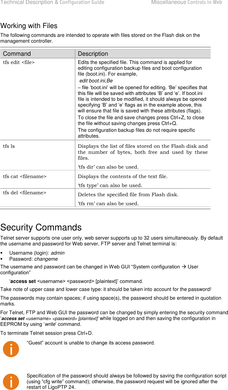 Technical Description &amp; Configuration Guide  Miscellaneous Controls in Web  LigoWave  Page 79 Working with Files  The following commands are intended to operate with files stored on the Flash disk on the management controller.  Command Description tfs edit &lt;file&gt; Edits the specified file. This command is applied for editing configuration backup files and boot configuration file (boot.ini). For example,   edit boot.ini,Be   file is intended to be modified, it should always be opened will ensure that file is saved with these attributes (flags).  To close the file and save changes press Ctrl+Z, to close the file without saving changes press Ctrl+Q.  The configuration backup files do not require specific attributes.  tfs ls  Displays the list of files stored on the Flash disk and the  number  of  bytes,  both  free  and  used  by  these files.  ‘tfs dir’ can also be used.  tfs cat &lt;filename&gt;  Displays the contents of the text file.  ‘tfs type’ can also be used.  tfs del &lt;filename&gt; Deletes the specified file from Flash disk.  ‘tfs rm’ can also be used.   Security Commands Telnet server supports one user only, web server supports up to 32 users simultaneously. By default the username and password for Web server, FTP server and Telnet terminal is:    Username (login): admin   Password: changeme  User  access set  Take note of upper case and lower case type: it should be taken into account for the password!  The passwords may contain spaces; if using space(s), the password should be entered in quotation marks.  For Telnet, FTP and Web GUI the password can be changed by simply entering the security command access set &lt;username&gt; &lt;password&gt; [plaintext]while logged on and then saving the configuration in write To terminate Telnet session press Ctrl+D.     Specification of the password should always be followed by saving the configuration script restart of LigoPTP 24. 