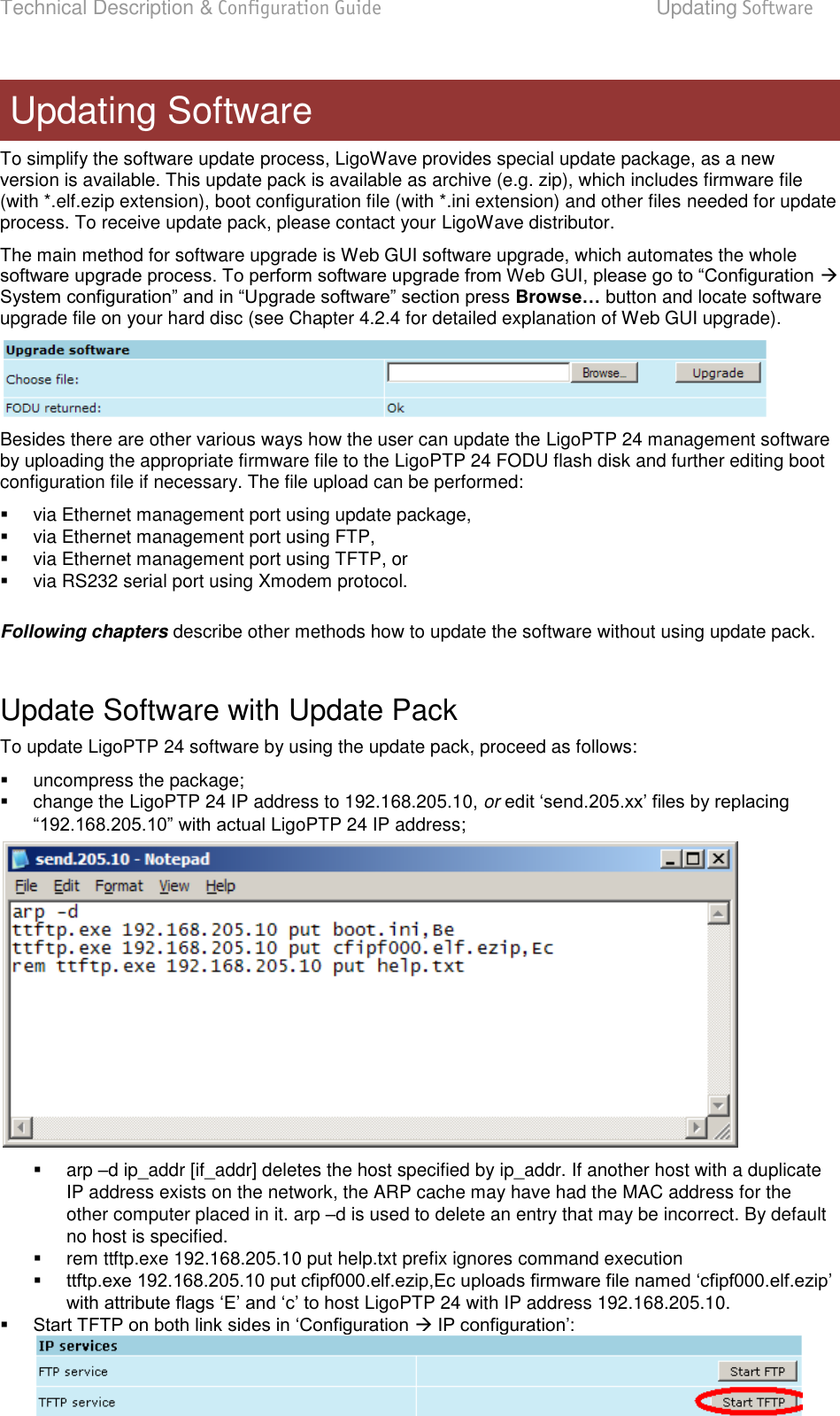 Technical Description &amp; Configuration Guide  Updating Software  LigoWave  Page 81 To simplify the software update process, LigoWave provides special update package, as a new version is available. This update pack is available as archive (e.g. zip), which includes firmware file (with *.elf.ezip extension), boot configuration file (with *.ini extension) and other files needed for update process. To receive update pack, please contact your LigoWave distributor.  The main method for software upgrade is Web GUI software upgrade, which automates the whole  Browse… button and locate software upgrade file on your hard disc (see Chapter 4.2.4 for detailed explanation of Web GUI upgrade).  Besides there are other various ways how the user can update the LigoPTP 24 management software by uploading the appropriate firmware file to the LigoPTP 24 FODU flash disk and further editing boot configuration file if necessary. The file upload can be performed:    via Ethernet management port using update package,   via Ethernet management port using FTP,   via Ethernet management port using TFTP, or    via RS232 serial port using Xmodem protocol.   Following chapters describe other methods how to update the software without using update pack.  Update Software with Update Pack  To update LigoPTP 24 software by using the update pack, proceed as follows:    uncompress the package;    change the LigoPTP 24 IP address to 192.168.205.10, or LigoPTP 24 IP address;     arp d ip_addr [if_addr] deletes the host specified by ip_addr. If another host with a duplicate IP address exists on the network, the ARP cache may have had the MAC address for the other computer placed in it. arp d is used to delete an entry that may be incorrect. By default no host is specified.   rem ttftp.exe 192.168.205.10 put help.txt prefix ignores command execution   LigoPTP 24 with IP address 192.168.205.10.     Updating Software 
