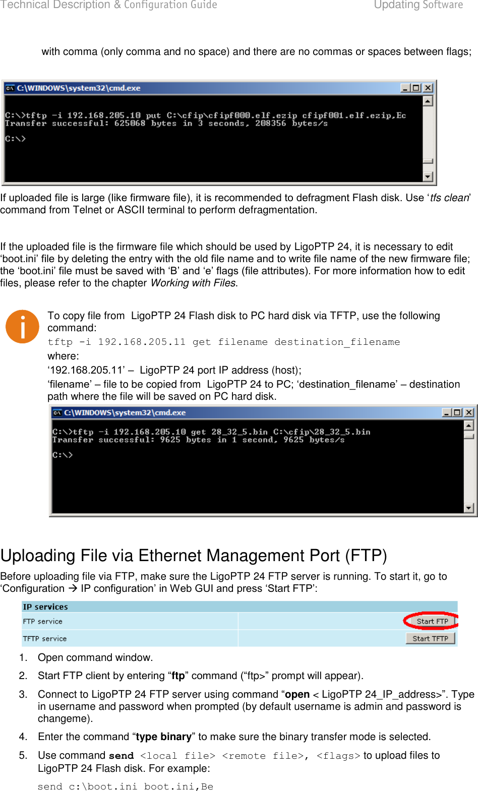 Technical Description &amp; Configuration Guide  Updating Software  LigoWave  Page 83 with comma (only comma and no space) and there are no commas or spaces between flags;    tfs cleancommand from Telnet or ASCII terminal to perform defragmentation.   If the uploaded file is the firmware file which should be used by LigoPTP 24, it is necessary to edit  files, please refer to the chapter Working with Files.   To copy file from  LigoPTP 24 Flash disk to PC hard disk via TFTP, use the following command:  tftp -i 192.168.205.11 get filename destination_filename  where:   LigoPTP 24 port IP address (host);   file to be copied from  LigoPTP 24  destination path where the file will be saved on PC hard disk.   Uploading File via Ethernet Management Port (FTP)  Before uploading file via FTP, make sure the LigoPTP 24 FTP server is running. To start it, go to    1.  Open command window.  2. ftpftp&gt; appear).  3.  Connect to LigoPTP 24 FTP server using open &lt; LigoPTP 24_IP_address&gt;in username and password when prompted (by default username is admin and password is changeme).   4.  Enter the type binary sure the binary transfer mode is selected.  5.  Use command send &lt;local file&gt; &lt;remote file&gt;, &lt;flags&gt; to upload files to LigoPTP 24 Flash disk. For example:  send c:\boot.ini boot.ini,Be  