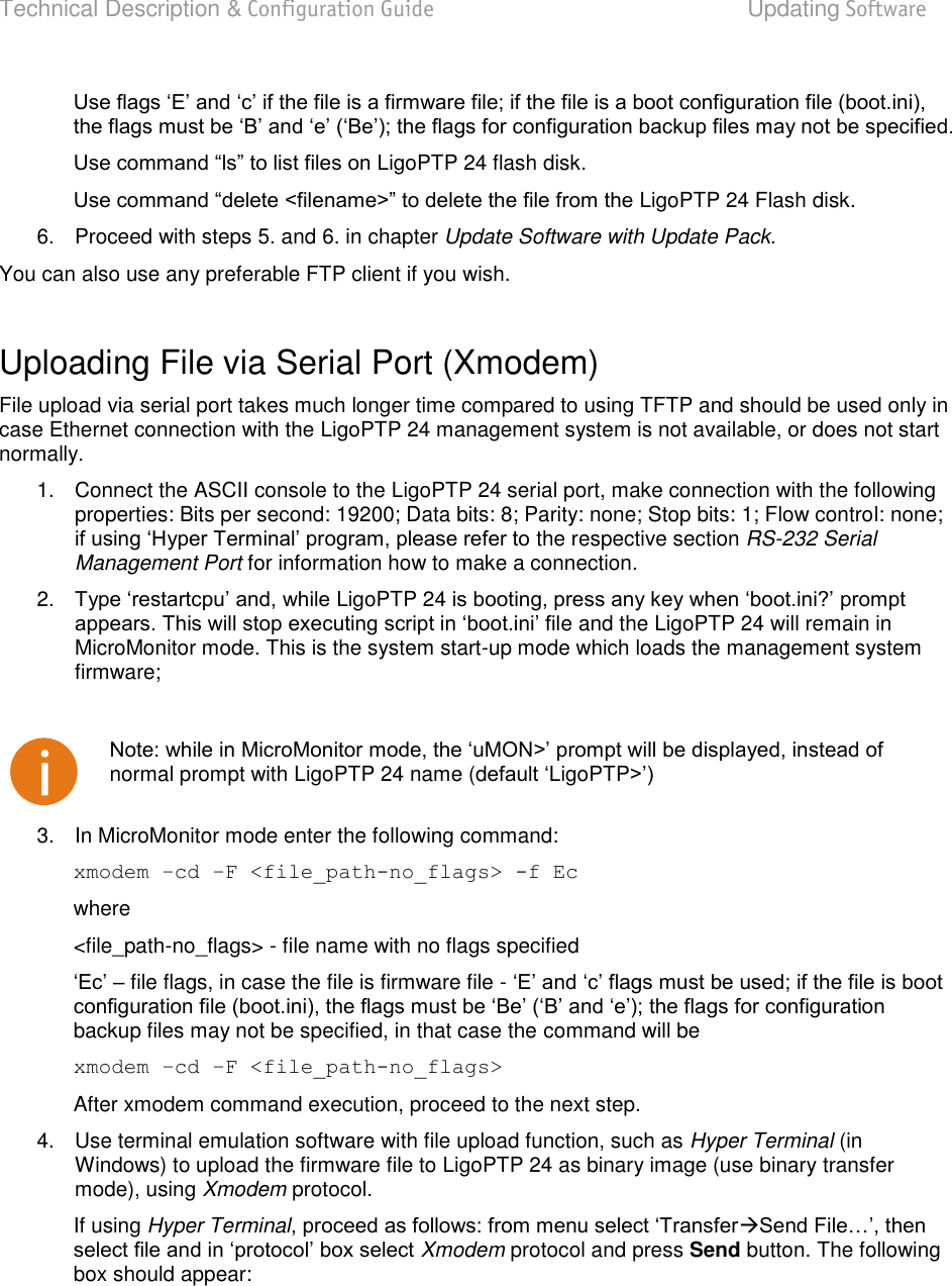 Technical Description &amp; Configuration Guide  Updating Software  LigoWave  Page 84  LigoPTP 24 flash disk.  LigoPTP 24 Flash disk.  6.  Proceed with steps 5. and 6. in chapter Update Software with Update Pack. You can also use any preferable FTP client if you wish.  Uploading File via Serial Port (Xmodem)  File upload via serial port takes much longer time compared to using TFTP and should be used only in case Ethernet connection with the LigoPTP 24 management system is not available, or does not start normally.  1.  Connect the ASCII console to the LigoPTP 24 serial port, make connection with the following properties: Bits per second: 19200; Data bits: 8; Parity: none; Stop bits: 1; Flow control: none;  the respective section RS-232 Serial Management Port for information how to make a connection.  2. LigoPTP 24 e and the LigoPTP 24 will remain in MicroMonitor mode. This is the system start-up mode which loads the management system firmware;    normal prompt with LigoPTP 24 name (dLigoPTP 3.  In MicroMonitor mode enter the following command:  xmodem –cd –F &lt;file_path-no_flags&gt; -f Ec  where &lt;file_path-no_flags&gt; - file name with no flags specified   file flags, in case the file is firmware file - backup files may not be specified, in that case the command will be  xmodem –cd –F &lt;file_path-no_flags&gt; After xmodem command execution, proceed to the next step. 4.  Use terminal emulation software with file upload function, such as Hyper Terminal (in Windows) to upload the firmware file to LigoPTP 24 as binary image (use binary transfer mode), using Xmodem protocol.  If using Hyper TerminalXmodem protocol and press Send button. The following box should appear: 