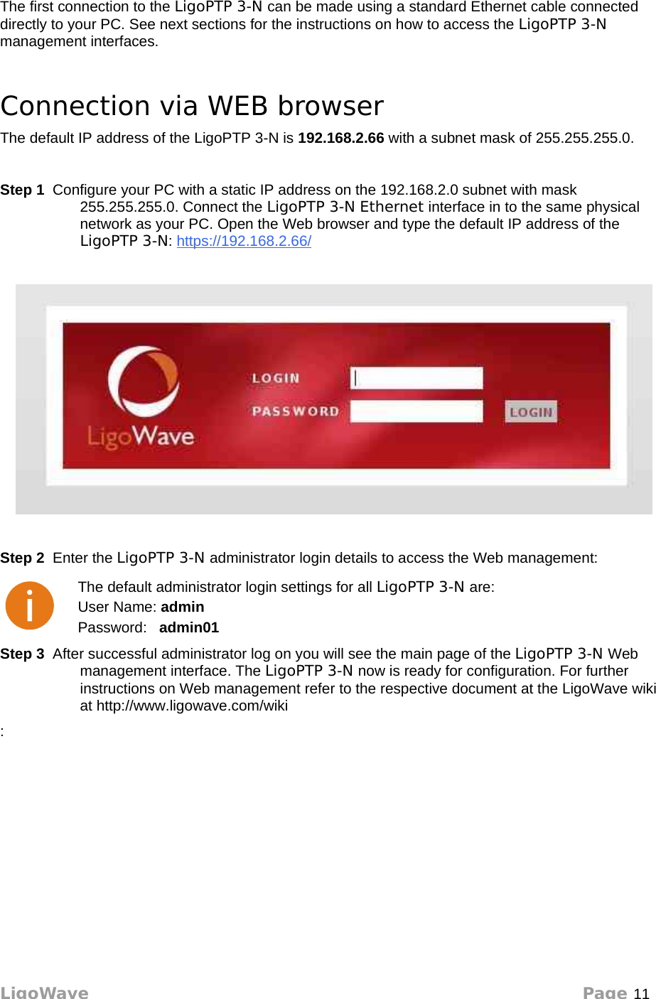 Access the LigoPTP 3-NThe first connection to the LigoPTP 3-N can be made using a standard Ethernet cable connected directly to your PC. See next sections for the instructions on how to access the LigoPTP 3-N management interfaces. Connection via WEB browserThe default IP address of the LigoPTP 3-N is 192.168.2.66 with a subnet mask of 255.255.255.0. Step 1  Configure your PC with a static IP address on the 192.168.2.0 subnet with mask 255.255.255.0. Connect the LigoPTP 3-N Ethernet interface in to the same physical network as your PC. Open the Web browser and type the default IP address of the LigoPTP 3-N: https://192.168.2.66/ Step 2  Enter the LigoPTP 3-N administrator login details to access the Web management:The default administrator login settings for all LigoPTP 3-N are:User Name: adminPassword:   admin01Step 3  After successful administrator log on you will see the main page of the LigoPTP 3-N Web management interface. The LigoPTP 3-N now is ready for configuration. For further instructions on Web management refer to the respective document at the LigoWave wiki at http://www.ligowave.com/wiki:LigoWave Page 11