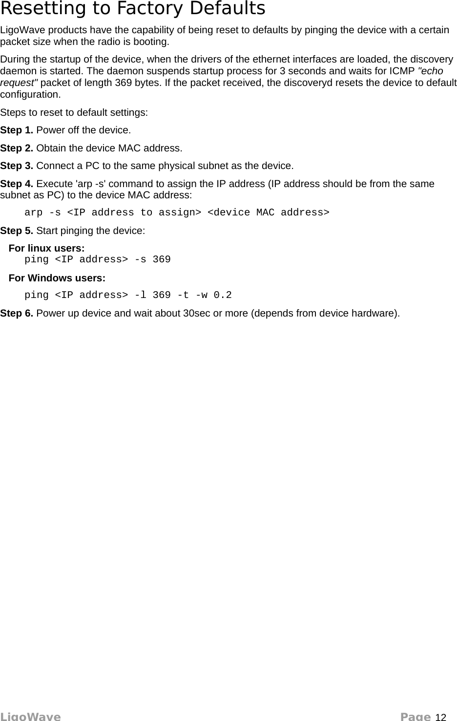 Resetting to Factory DefaultsLigoWave products have the capability of being reset to defaults by pinging the device with a certain packet size when the radio is booting.During the startup of the device, when the drivers of the ethernet interfaces are loaded, the discovery daemon is started. The daemon suspends startup process for 3 seconds and waits for ICMP &quot;echo request&quot; packet of length 369 bytes. If the packet received, the discoveryd resets the device to default configuration. Steps to reset to default settings:Step 1. Power off the device. Step 2. Obtain the device MAC address. Step 3. Connect a PC to the same physical subnet as the device. Step 4. Execute &apos;arp -s&apos; command to assign the IP address (IP address should be from the same subnet as PC) to the device MAC address:     arp -s &lt;IP address to assign&gt; &lt;device MAC address&gt;Step 5. Start pinging the device:    For linux users:     ping &lt;IP address&gt; -s 369   For Windows users:     ping &lt;IP address&gt; -l 369 -t -w 0.2 Step 6. Power up device and wait about 30sec or more (depends from device hardware). LigoWave Page 12