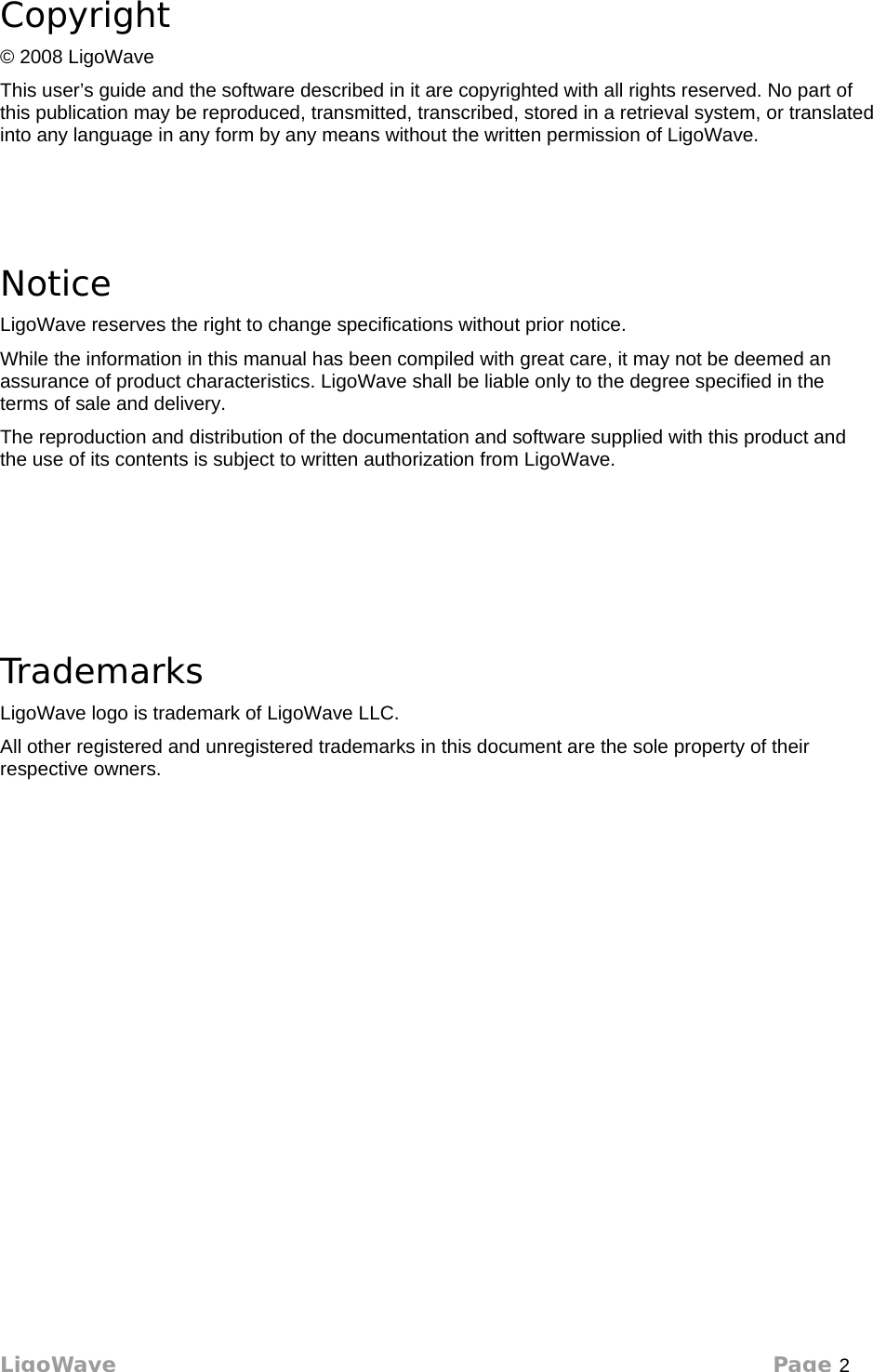 Copyright© 2008 LigoWaveThis user’s guide and the software described in it are copyrighted with all rights reserved. No part of this publication may be reproduced, transmitted, transcribed, stored in a retrieval system, or translated into any language in any form by any means without the written permission of LigoWave.NoticeLigoWave reserves the right to change specifications without prior notice. While the information in this manual has been compiled with great care, it may not be deemed an assurance of product characteristics. LigoWave shall be liable only to the degree specified in the terms of sale and delivery. The reproduction and distribution of the documentation and software supplied with this product and the use of its contents is subject to written authorization from LigoWave.TrademarksLigoWave logo is trademark of LigoWave LLC.All other registered and unregistered trademarks in this document are the sole property of their respective owners.LigoWave Page 2