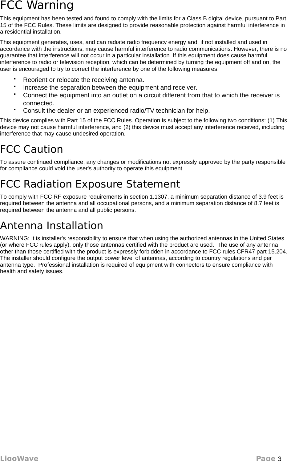 FCC Warning This equipment has been tested and found to comply with the limits for a Class B digital device, pursuant to Part 15 of the FCC Rules. These limits are designed to provide reasonable protection against harmful interference in a residential installation.This equipment generates, uses, and can radiate radio frequency energy and, if not installed and used in accordance with the instructions, may cause harmful interference to radio communications. However, there is no guarantee that interference will not occur in a particular installation. If this equipment does cause harmful interference to radio or television reception, which can be determined by turning the equipment off and on, the user is encouraged to try to correct the interference by one of the following measures:Reorient or relocate the receiving antenna.Increase the separation between the equipment and receiver.Connect the equipment into an outlet on a circuit different from that to which the receiver is connected.Consult the dealer or an experienced radio/TV technician for help.This device complies with Part 15 of the FCC Rules. Operation is subject to the following two conditions: (1) This device may not cause harmful interference, and (2) this device must accept any interference received, including interference that may cause undesired operation.FCC CautionTo assure continued compliance, any changes or modifications not expressly approved by the party responsible for compliance could void the user&apos;s authority to operate this equipment.FCC Radiation Exposure StatementTo comply with FCC RF exposure requirements in section 1.1307, a minimum separation distance of 3.9 feet is required between the antenna and all occupational persons, and a minimum separation distance of 8.7 feet is required between the antenna and all public persons.Antenna InstallationWARNING: It is installer’s responsibility to ensure that when using the authorized antennas in the United States (or where FCC rules apply), only those antennas certified with the product are used.  The use of any antenna other than those certified with the product is expressly forbidden in accordance to FCC rules CFR47 part 15.204.  The installer should configure the output power level of antennas, according to country regulations and per antenna type.  Professional installation is required of equipment with connectors to ensure compliance with health and safety issues.LigoWave Page 3