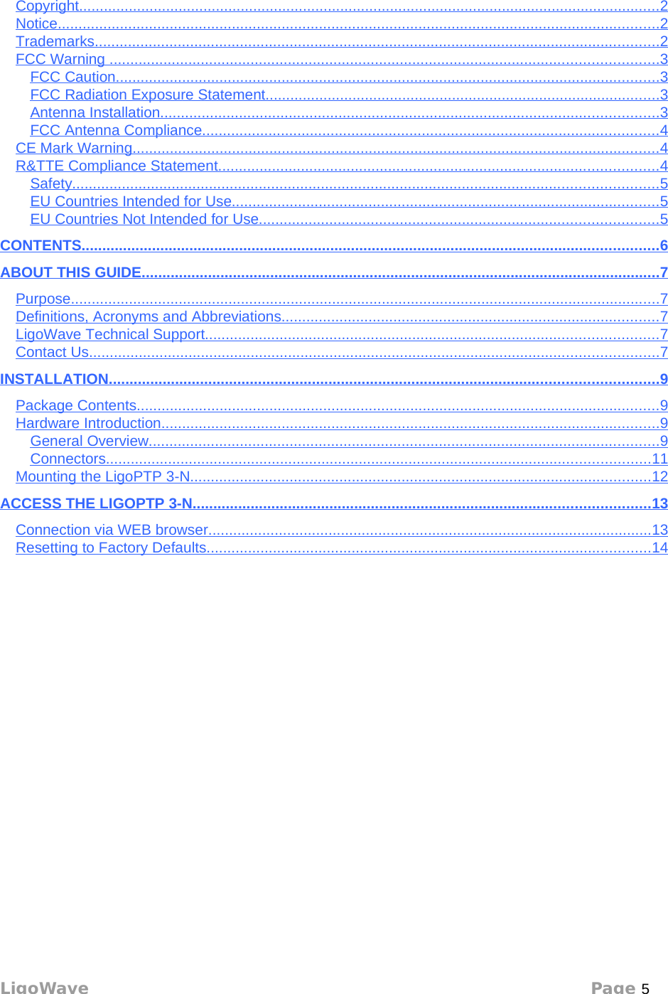 ContentsCopyright                                                                                                                                                  ............................................................................................................................................   2  Notice                                                                                                                                                       .................................................................................................................................................   2  Trademarks                                                                                                                                              ........................................................................................................................................   2  FCC Warning                                                                                                                                           ....................................................................................................................................   3  FCC Caution                                                                                                                                         ...................................................................................................................................   3  FCC Radiation Exposure Statement                                                                                                     ...............................................................................................   3  Antenna Installation                                                                                                                              ........................................................................................................................   3  FCC Antenna Compliance                                                                                                                    ..............................................................................................................   4  CE Mark Warning                                                                                                                                     ...............................................................................................................................   4  R&amp;TTE Compliance Statement                                                                                                                ..........................................................................................................   4  Safety                                                                                                                                                   .............................................................................................................................................   5  EU Countries Intended for Use                                                                                                             .......................................................................................................   5  EU Countries Not Intended for Use                                                                                                      ................................................................................................   5  CONTENTS                                                                                                                                                 ...........................................................................................................................................   6  ABOUT THIS GUIDE                                                                                                                                   .............................................................................................................................   7  Purpose                                                                                                                                                    ..............................................................................................................................................   7  Definitions, Acronyms and Abbreviations                                                                                                 ...........................................................................................   7  LigoWave Technical Support                                                                                                                   .............................................................................................................   7  Contact Us                                                                                                                                               .........................................................................................................................................   7  INSTALLATION                                                                                                                                          ....................................................................................................................................   9  Package Contents                                                                                                                                    ..............................................................................................................................   9  Hardware Introduction                                                                                                                              ........................................................................................................................   9  General Overview                                                                                                                                 ...........................................................................................................................   9  Connectors                                                                                                                                         ...................................................................................................................................   11   Mounting the LigoPTP 3-N                                                                                                                     ...............................................................................................................   12   ACCESS THE LIGOPTP 3-N                                                                                                                    ..............................................................................................................   13   Connection via WEB browser                                                                                                                 ...........................................................................................................   13   Resetting to Factory Defaults                                                                                                                 ...........................................................................................................   14   LigoWave Page 5