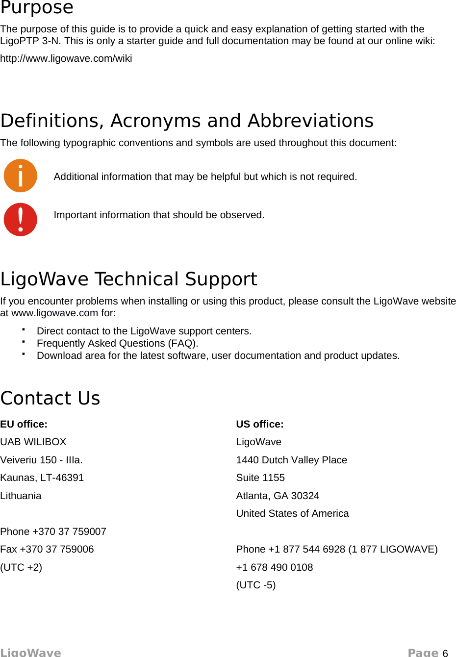 About This GuidePurposeThe purpose of this guide is to provide a quick and easy explanation of getting started with the LigoPTP 3-N. This is only a starter guide and full documentation may be found at our online wiki:http://www.ligowave.com/wikiDefinitions, Acronyms and AbbreviationsThe following typographic conventions and symbols are used throughout this document:Additional information that may be helpful but which is not required.Important information that should be observed.LigoWave Technical SupportIf you encounter problems when installing or using this product, please consult the LigoWave website at www.ligowave.com for:Direct contact to the LigoWave support centers.Frequently Asked Questions (FAQ).Download area for the latest software, user documentation and product updates.Contact UsEU office:UAB WILIBOXVeiveriu 150 - IIIa.Kaunas, LT-46391LithuaniaPhone +370 37 759007Fax +370 37 759006(UTC +2)US office:LigoWave1440 Dutch Valley PlaceSuite 1155Atlanta, GA 30324United States of AmericaPhone +1 877 544 6928 (1 877 LIGOWAVE)+1 678 490 0108(UTC -5)LigoWave Page 6