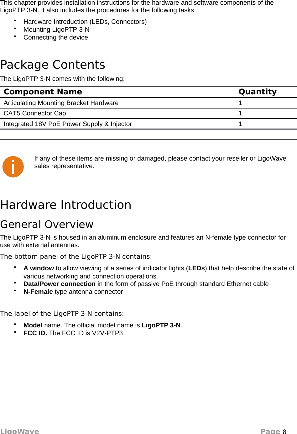 InstallationThis chapter provides installation instructions for the hardware and software components of the LigoPTP 3-N. It also includes the procedures for the following tasks:Hardware Introduction (LEDs, Connectors)Mounting LigoPTP 3-NConnecting the devicePackage ContentsThe LigoPTP 3-N comes with the following:Component Name QuantityArticulating Mounting Bracket Hardware 1CAT5 Connector Cap 1Integrated 18V PoE Power Supply &amp; Injector 1If any of these items are missing or damaged, please contact your reseller or LigoWave sales representative.Hardware IntroductionGeneral OverviewThe LigoPTP 3-N is housed in an aluminum enclosure and features an N-female type connector for use with external antennas. The bottom panel of the LigoPTP 3-N contains:A window to allow viewing of a series of indicator lights (LEDs) that help describe the state of various networking and connection operations.Data/Power connection in the form of passive PoE through standard Ethernet cableN-Female type antenna connectorThe label of the LigoPTP 3-N contains:Model name. The official model name is LigoPTP 3-N.FCC ID. The FCC ID is V2V-PTP3LigoWave Page 8