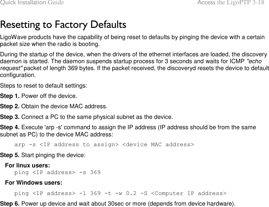 Quick Installation Guide  Access the LigoPTP 3-18 LigoWave Page 11 Resetting to Factory Defaults LigoWave products have the capability of being reset to defaults by pinging the device with a certain packet size when the radio is booting. During the startup of the device, when the drivers of the ethernet interfaces are loaded, the discovery daemon is started. The daemon suspends startup process for 3 seconds and waits for ICMP &quot;echo request&quot; packet of length 369 bytes. If the packet received, the discoveryd resets the device to default configuration.  Steps to reset to default settings: Step 1. Power off the device.  Step 2. Obtain the device MAC address.  Step 3. Connect a PC to the same physical subnet as the device.  Step 4. Execute &apos;arp -s&apos; command to assign the IP address (IP address should be from the same subnet as PC) to the device MAC address:      arp -s &lt;IP address to assign&gt; &lt;device MAC address&gt; Step 5. Start pinging the device:     For linux users:      ping &lt;IP address&gt; -s 369    For Windows users:      ping &lt;IP address&gt; -l 369 -t -w 0.2 -S &lt;Computer IP address&gt; Step 6. Power up device and wait about 30sec or more (depends from device hardware).     