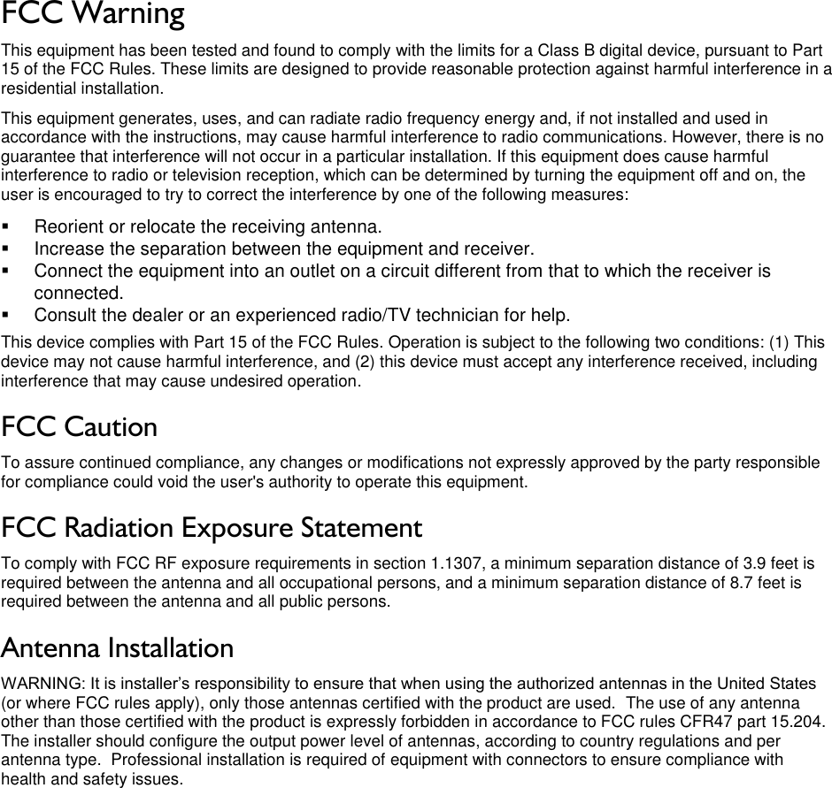 LigoWave Page 3 FCC Warning  This equipment has been tested and found to comply with the limits for a Class B digital device, pursuant to Part 15 of the FCC Rules. These limits are designed to provide reasonable protection against harmful interference in a residential installation. This equipment generates, uses, and can radiate radio frequency energy and, if not installed and used in accordance with the instructions, may cause harmful interference to radio communications. However, there is no guarantee that interference will not occur in a particular installation. If this equipment does cause harmful interference to radio or television reception, which can be determined by turning the equipment off and on, the user is encouraged to try to correct the interference by one of the following measures:   Reorient or relocate the receiving antenna.   Increase the separation between the equipment and receiver.   Connect the equipment into an outlet on a circuit different from that to which the receiver is connected.   Consult the dealer or an experienced radio/TV technician for help. This device complies with Part 15 of the FCC Rules. Operation is subject to the following two conditions: (1) This device may not cause harmful interference, and (2) this device must accept any interference received, including interference that may cause undesired operation. FCC Caution To assure continued compliance, any changes or modifications not expressly approved by the party responsible for compliance could void the user&apos;s authority to operate this equipment. FCC Radiation Exposure Statement To comply with FCC RF exposure requirements in section 1.1307, a minimum separation distance of 3.9 feet is required between the antenna and all occupational persons, and a minimum separation distance of 8.7 feet is required between the antenna and all public persons. Antenna Installation WARNING: It is installer’s responsibility to ensure that when using the authorized antennas in the United States (or where FCC rules apply), only those antennas certified with the product are used.  The use of any antenna other than those certified with the product is expressly forbidden in accordance to FCC rules CFR47 part 15.204.  The installer should configure the output power level of antennas, according to country regulations and per antenna type.  Professional installation is required of equipment with connectors to ensure compliance with health and safety issues.    