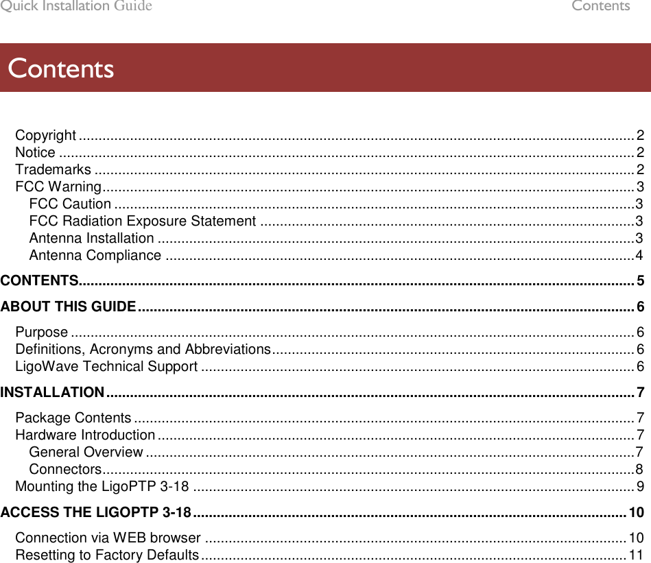 Quick Installation Guide  Contents LigoWave Page 5  Copyright ............................................................................................................................................. 2 Notice .................................................................................................................................................. 2 Trademarks ......................................................................................................................................... 2 FCC Warning ....................................................................................................................................... 3 FCC Caution .................................................................................................................................... 3 FCC Radiation Exposure Statement ............................................................................................... 3 Antenna Installation ......................................................................................................................... 3 Antenna Compliance ....................................................................................................................... 4 CONTENTS............................................................................................................................................. 5 ABOUT THIS GUIDE .............................................................................................................................. 6 Purpose ............................................................................................................................................... 6 Definitions, Acronyms and Abbreviations ............................................................................................ 6 LigoWave Technical Support .............................................................................................................. 6 INSTALLATION ...................................................................................................................................... 7 Package Contents ............................................................................................................................... 7 Hardware Introduction ......................................................................................................................... 7 General Overview ............................................................................................................................ 7 Connectors ....................................................................................................................................... 8 Mounting the LigoPTP 3-18 ................................................................................................................ 9 ACCESS THE LIGOPTP 3-18 .............................................................................................................. 10 Connection via WEB browser ........................................................................................................... 10 Resetting to Factory Defaults ............................................................................................................ 11  Contents 