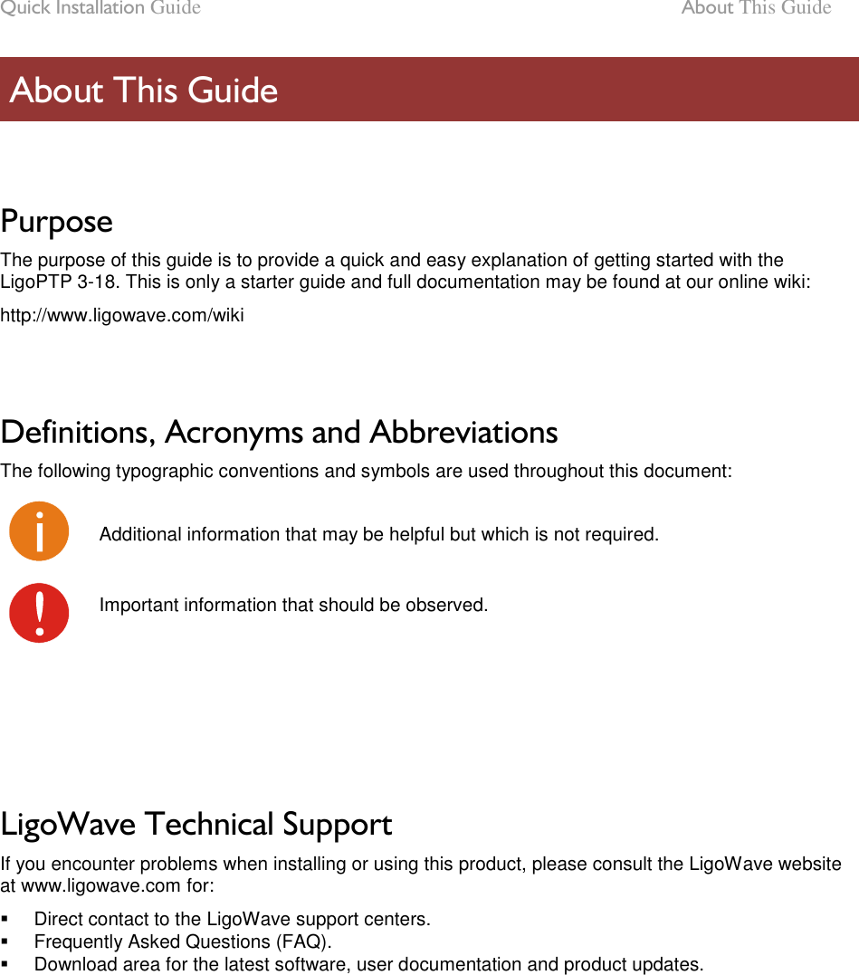 Quick Installation Guide  About This Guide LigoWave Page 6  Purpose The purpose of this guide is to provide a quick and easy explanation of getting started with the LigoPTP 3-18. This is only a starter guide and full documentation may be found at our online wiki: http://www.ligowave.com/wiki   Definitions, Acronyms and Abbreviations The following typographic conventions and symbols are used throughout this document:  Additional information that may be helpful but which is not required.  Important information that should be observed.      LigoWave Technical Support If you encounter problems when installing or using this product, please consult the LigoWave website at www.ligowave.com for:   Direct contact to the LigoWave support centers.   Frequently Asked Questions (FAQ).   Download area for the latest software, user documentation and product updates.   About This Guide 