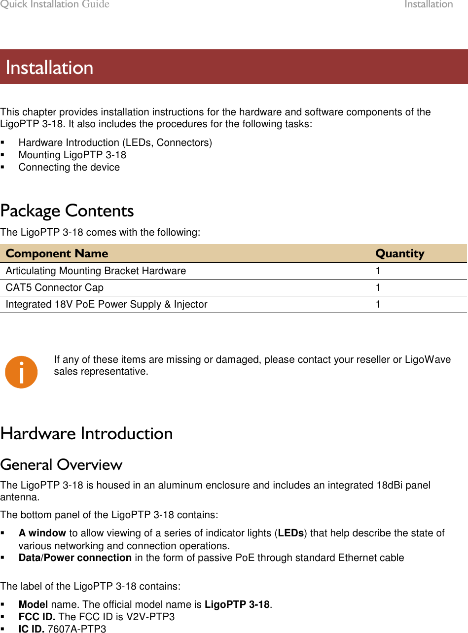 Quick Installation Guide  Installation LigoWave Page 7   This chapter provides installation instructions for the hardware and software components of the LigoPTP 3-18. It also includes the procedures for the following tasks:   Hardware Introduction (LEDs, Connectors)   Mounting LigoPTP 3-18   Connecting the device  Package Contents The LigoPTP 3-18 comes with the following: Component Name Quantity Articulating Mounting Bracket Hardware 1 CAT5 Connector Cap 1 Integrated 18V PoE Power Supply &amp; Injector 1     If any of these items are missing or damaged, please contact your reseller or LigoWave sales representative.  Hardware Introduction General Overview The LigoPTP 3-18 is housed in an aluminum enclosure and includes an integrated 18dBi panel antenna.  The bottom panel of the LigoPTP 3-18 contains:  A window to allow viewing of a series of indicator lights (LEDs) that help describe the state of various networking and connection operations.  Data/Power connection in the form of passive PoE through standard Ethernet cable  The label of the LigoPTP 3-18 contains:  Model name. The official model name is LigoPTP 3-18.  FCC ID. The FCC ID is V2V-PTP3  IC ID. 7607A-PTP3   Installation 