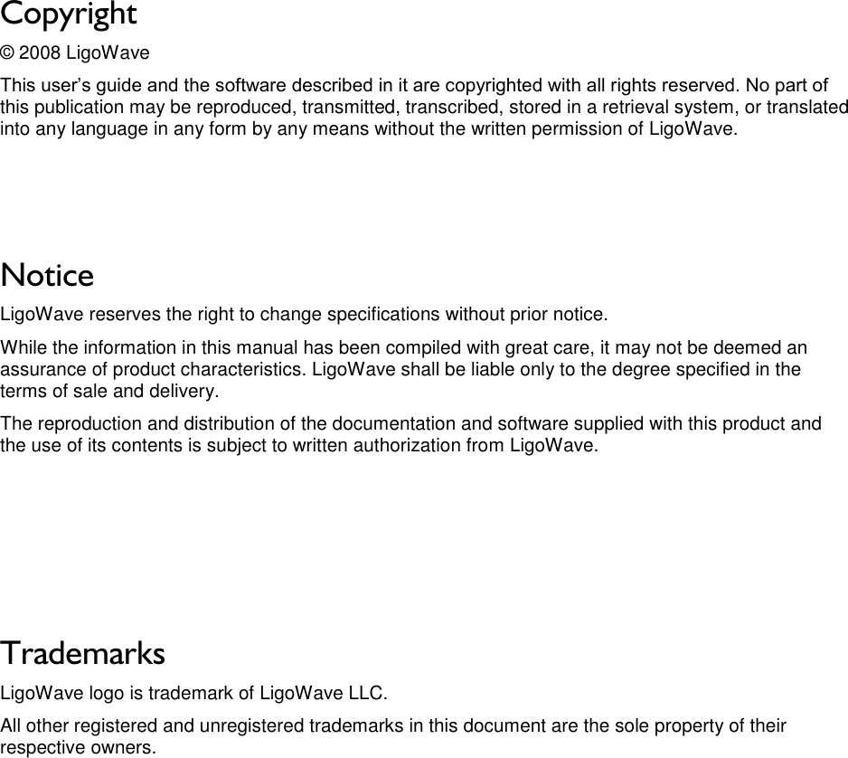 LigoWave Page 2 Copyright © 2008 LigoWave This user’s guide and the software described in it are copyrighted with all rights reserved. No part of this publication may be reproduced, transmitted, transcribed, stored in a retrieval system, or translated into any language in any form by any means without the written permission of LigoWave.    Notice LigoWave reserves the right to change specifications without prior notice.  While the information in this manual has been compiled with great care, it may not be deemed an assurance of product characteristics. LigoWave shall be liable only to the degree specified in the terms of sale and delivery.  The reproduction and distribution of the documentation and software supplied with this product and the use of its contents is subject to written authorization from LigoWave.      Trademarks LigoWave logo is trademark of LigoWave LLC. All other registered and unregistered trademarks in this document are the sole property of their respective owners. 