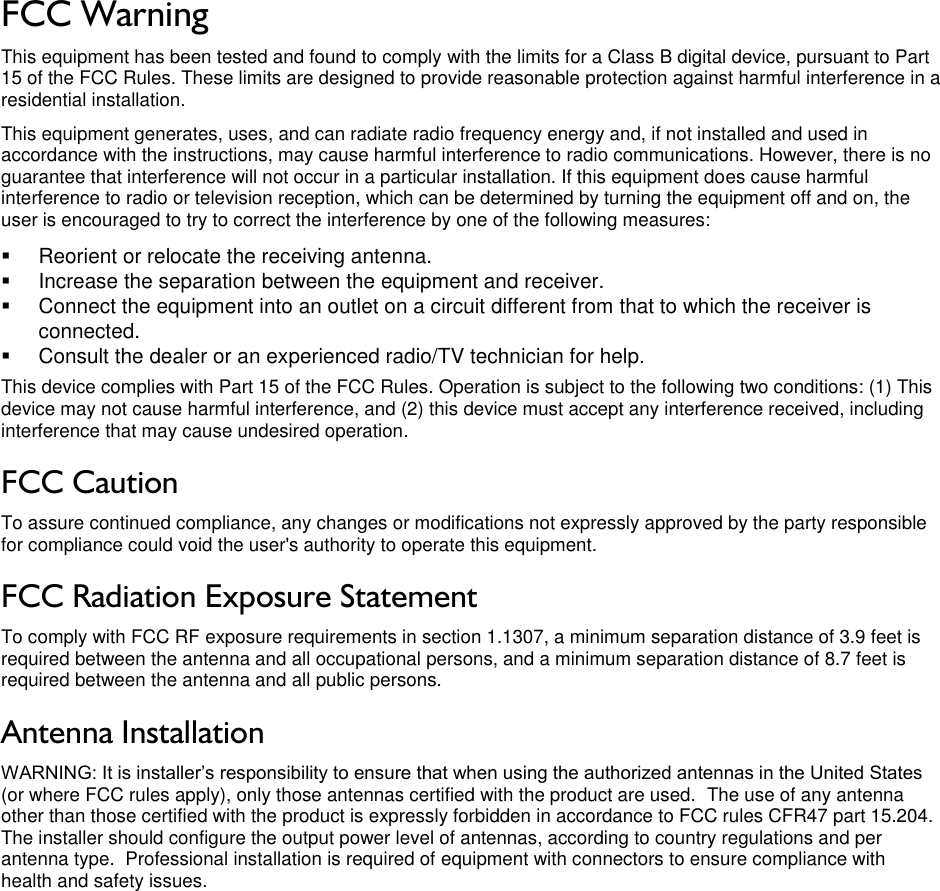 LigoWave Page 3 FCC Warning  This equipment has been tested and found to comply with the limits for a Class B digital device, pursuant to Part 15 of the FCC Rules. These limits are designed to provide reasonable protection against harmful interference in a residential installation. This equipment generates, uses, and can radiate radio frequency energy and, if not installed and used in accordance with the instructions, may cause harmful interference to radio communications. However, there is no guarantee that interference will not occur in a particular installation. If this equipment does cause harmful interference to radio or television reception, which can be determined by turning the equipment off and on, the user is encouraged to try to correct the interference by one of the following measures:   Reorient or relocate the receiving antenna.   Increase the separation between the equipment and receiver.   Connect the equipment into an outlet on a circuit different from that to which the receiver is connected.   Consult the dealer or an experienced radio/TV technician for help. This device complies with Part 15 of the FCC Rules. Operation is subject to the following two conditions: (1) This device may not cause harmful interference, and (2) this device must accept any interference received, including interference that may cause undesired operation. FCC Caution To assure continued compliance, any changes or modifications not expressly approved by the party responsible for compliance could void the user&apos;s authority to operate this equipment. FCC Radiation Exposure Statement To comply with FCC RF exposure requirements in section 1.1307, a minimum separation distance of 3.9 feet is required between the antenna and all occupational persons, and a minimum separation distance of 8.7 feet is required between the antenna and all public persons. Antenna Installation WARNING: It is installer’s responsibility to ensure that when using the authorized antennas in the United States (or where FCC rules apply), only those antennas certified with the product are used.  The use of any antenna other than those certified with the product is expressly forbidden in accordance to FCC rules CFR47 part 15.204.  The installer should configure the output power level of antennas, according to country regulations and per antenna type.  Professional installation is required of equipment with connectors to ensure compliance with health and safety issues.    