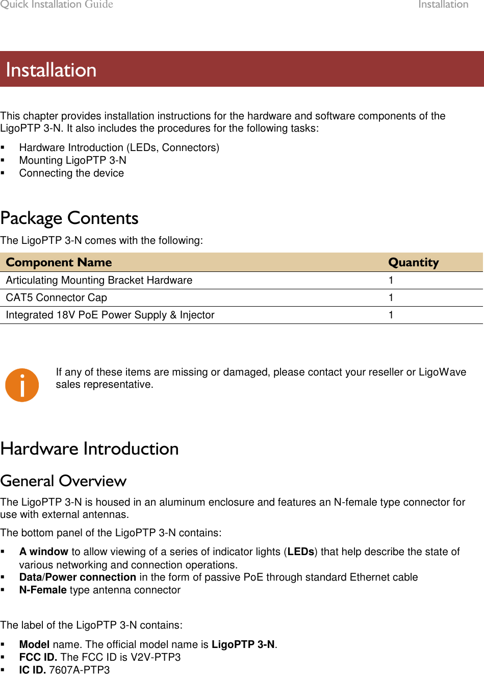 Quick Installation Guide  Installation LigoWave Page 7   This chapter provides installation instructions for the hardware and software components of the LigoPTP 3-N. It also includes the procedures for the following tasks:   Hardware Introduction (LEDs, Connectors)   Mounting LigoPTP 3-N   Connecting the device  Package Contents The LigoPTP 3-N comes with the following: Component Name Quantity Articulating Mounting Bracket Hardware 1 CAT5 Connector Cap 1 Integrated 18V PoE Power Supply &amp; Injector 1     If any of these items are missing or damaged, please contact your reseller or LigoWave sales representative.  Hardware Introduction General Overview The LigoPTP 3-N is housed in an aluminum enclosure and features an N-female type connector for use with external antennas.  The bottom panel of the LigoPTP 3-N contains:  A window to allow viewing of a series of indicator lights (LEDs) that help describe the state of various networking and connection operations.  Data/Power connection in the form of passive PoE through standard Ethernet cable  N-Female type antenna connector  The label of the LigoPTP 3-N contains:  Model name. The official model name is LigoPTP 3-N.  FCC ID. The FCC ID is V2V-PTP3  IC ID. 7607A-PTP3   Installation 