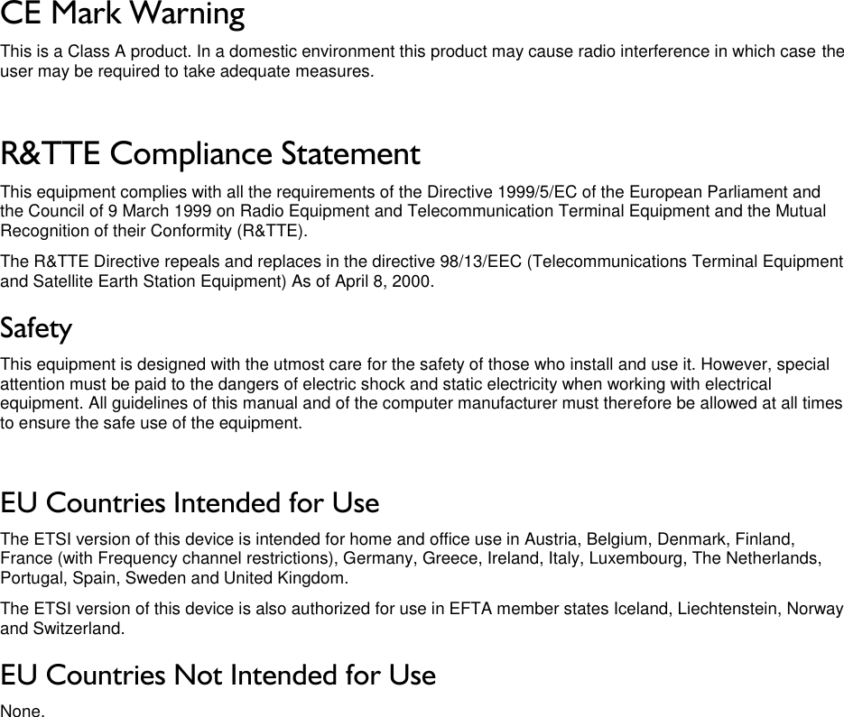 LigoWave Page 4 CE Mark Warning This is a Class A product. In a domestic environment this product may cause radio interference in which case the user may be required to take adequate measures.  R&amp;TTE Compliance Statement This equipment complies with all the requirements of the Directive 1999/5/EC of the European Parliament and the Council of 9 March 1999 on Radio Equipment and Telecommunication Terminal Equipment and the Mutual Recognition of their Conformity (R&amp;TTE). The R&amp;TTE Directive repeals and replaces in the directive 98/13/EEC (Telecommunications Terminal Equipment and Satellite Earth Station Equipment) As of April 8, 2000. Safety This equipment is designed with the utmost care for the safety of those who install and use it. However, special attention must be paid to the dangers of electric shock and static electricity when working with electrical equipment. All guidelines of this manual and of the computer manufacturer must therefore be allowed at all times to ensure the safe use of the equipment.  EU Countries Intended for Use The ETSI version of this device is intended for home and office use in Austria, Belgium, Denmark, Finland, France (with Frequency channel restrictions), Germany, Greece, Ireland, Italy, Luxembourg, The Netherlands, Portugal, Spain, Sweden and United Kingdom. The ETSI version of this device is also authorized for use in EFTA member states Iceland, Liechtenstein, Norway and Switzerland. EU Countries Not Intended for Use None. 