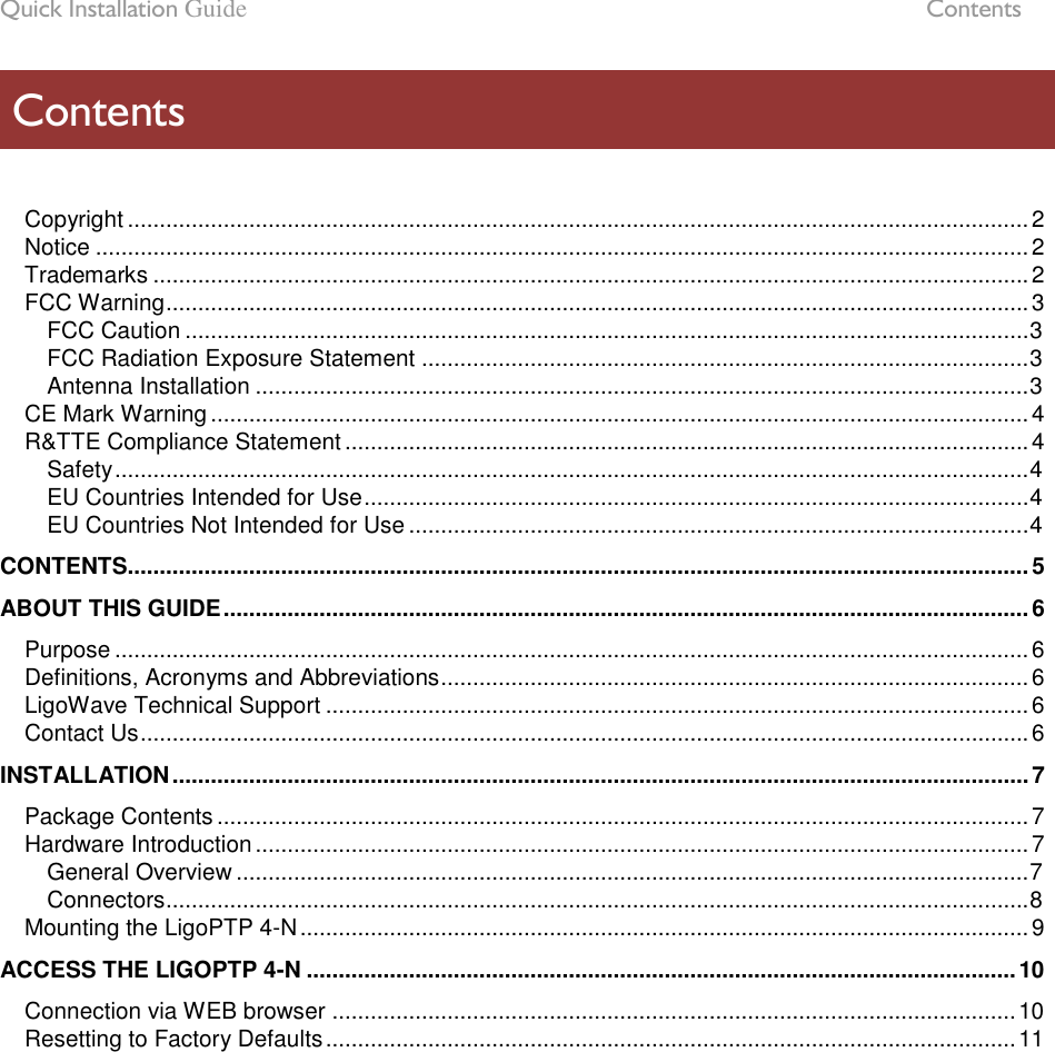 Quick Installation Guide  Contents LigoWave Page 5  Copyright ............................................................................................................................................. 2 Notice .................................................................................................................................................. 2 Trademarks ......................................................................................................................................... 2 FCC Warning ....................................................................................................................................... 3 FCC Caution .................................................................................................................................... 3 FCC Radiation Exposure Statement ............................................................................................... 3 Antenna Installation ......................................................................................................................... 3 CE Mark Warning ................................................................................................................................ 4 R&amp;TTE Compliance Statement ........................................................................................................... 4 Safety ............................................................................................................................................... 4 EU Countries Intended for Use ........................................................................................................ 4 EU Countries Not Intended for Use ................................................................................................. 4 CONTENTS............................................................................................................................................. 5 ABOUT THIS GUIDE .............................................................................................................................. 6 Purpose ............................................................................................................................................... 6 Definitions, Acronyms and Abbreviations ............................................................................................ 6 LigoWave Technical Support .............................................................................................................. 6 Contact Us ........................................................................................................................................... 6 INSTALLATION ...................................................................................................................................... 7 Package Contents ............................................................................................................................... 7 Hardware Introduction ......................................................................................................................... 7 General Overview ............................................................................................................................ 7 Connectors ....................................................................................................................................... 8 Mounting the LigoPTP 4-N .................................................................................................................. 9 ACCESS THE LIGOPTP 4-N ............................................................................................................... 10 Connection via WEB browser ........................................................................................................... 10 Resetting to Factory Defaults ............................................................................................................ 11  Contents 