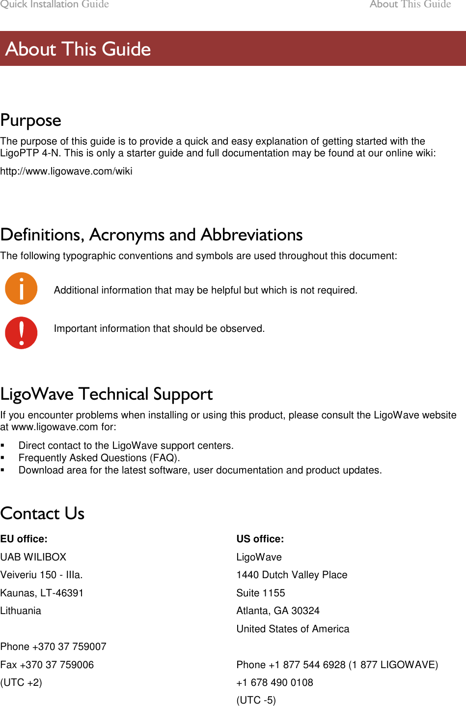 Quick Installation Guide  About This Guide LigoWave Page 6  Purpose The purpose of this guide is to provide a quick and easy explanation of getting started with the LigoPTP 4-N. This is only a starter guide and full documentation may be found at our online wiki: http://www.ligowave.com/wiki   Definitions, Acronyms and Abbreviations The following typographic conventions and symbols are used throughout this document:  Additional information that may be helpful but which is not required.  Important information that should be observed.   LigoWave Technical Support If you encounter problems when installing or using this product, please consult the LigoWave website at www.ligowave.com for:   Direct contact to the LigoWave support centers.   Frequently Asked Questions (FAQ).   Download area for the latest software, user documentation and product updates.  Contact Us EU office: UAB WILIBOX Veiveriu 150 - IIIa. Kaunas, LT-46391 Lithuania  Phone +370 37 759007 Fax +370 37 759006 (UTC +2) US office: LigoWave 1440 Dutch Valley Place Suite 1155 Atlanta, GA 30324 United States of America  Phone +1 877 544 6928 (1 877 LIGOWAVE) +1 678 490 0108 (UTC -5)  About This Guide 