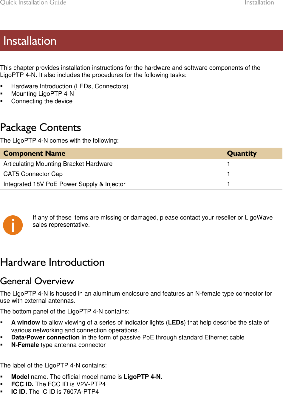 Quick Installation Guide  Installation LigoWave Page 7   This chapter provides installation instructions for the hardware and software components of the LigoPTP 4-N. It also includes the procedures for the following tasks:   Hardware Introduction (LEDs, Connectors)   Mounting LigoPTP 4-N   Connecting the device  Package Contents The LigoPTP 4-N comes with the following: Component Name Quantity Articulating Mounting Bracket Hardware 1 CAT5 Connector Cap 1 Integrated 18V PoE Power Supply &amp; Injector 1     If any of these items are missing or damaged, please contact your reseller or LigoWave sales representative.  Hardware Introduction General Overview The LigoPTP 4-N is housed in an aluminum enclosure and features an N-female type connector for use with external antennas.  The bottom panel of the LigoPTP 4-N contains:  A window to allow viewing of a series of indicator lights (LEDs) that help describe the state of various networking and connection operations.  Data/Power connection in the form of passive PoE through standard Ethernet cable  N-Female type antenna connector  The label of the LigoPTP 4-N contains:  Model name. The official model name is LigoPTP 4-N.  FCC ID. The FCC ID is V2V-PTP4  IC ID. The IC ID is 7607A-PTP4   Installation 