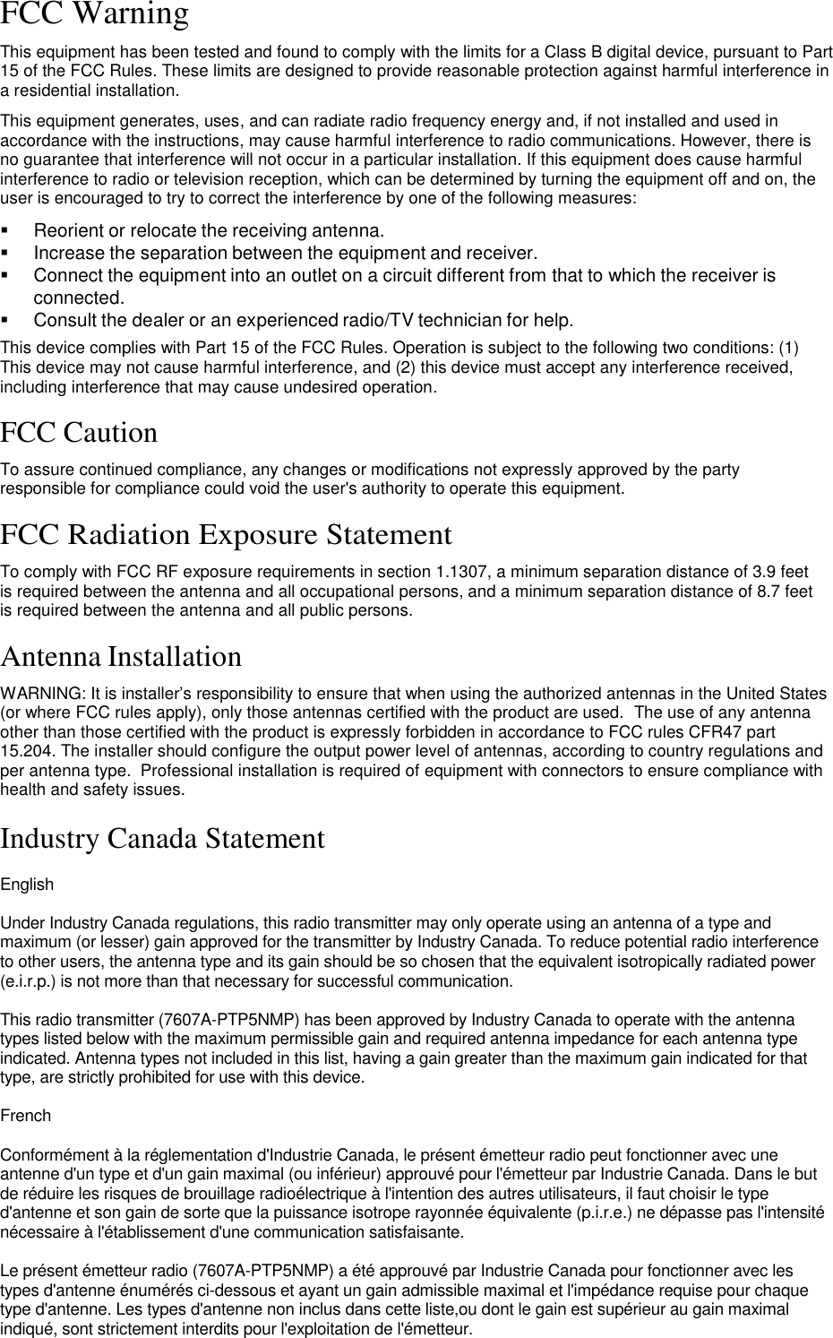 FCC Warning  This equipment has been tested and found to comply with the limits for a Class B digital device, pursuant to Part 15 of the FCC Rules. These limits are designed to provide reasonable protection against harmful interference in a residential installation.  This equipment generates, uses, and can radiate radio frequency energy and, if not installed and used in accordance with the instructions, may cause harmful interference to radio communications. However, there is no guarantee that interference will not occur in a particular installation. If this equipment does cause harmful interference to radio or television reception, which can be determined by turning the equipment off and on, the user is encouraged to try to correct the interference by one of the following measures:     Reorient or relocate the receiving antenna.    Increase the separation between the equipment and receiver.    Connect the equipment into an outlet on a circuit different from that to which the receiver is connected.    Consult the dealer or an experienced radio/TV technician for help. This device complies with Part 15 of the FCC Rules. Operation is subject to the following two conditions: (1) This device may not cause harmful interference, and (2) this device must accept any interference received, including interference that may cause undesired operation.  FCC Caution  To assure continued compliance, any changes or modifications not expressly approved by the party responsible for compliance could void the user&apos;s authority to operate this equipment.  FCC Radiation Exposure Statement  To comply with FCC RF exposure requirements in section 1.1307, a minimum separation distance of 3.9 feet is required between the antenna and all occupational persons, and a minimum separation distance of 8.7 feet is required between the antenna and all public persons.  Antenna Installation  WARNING: It is installer’s responsibility to ensure that when using the authorized antennas in the United States (or where FCC rules apply), only those antennas certified with the product are used.  The use of any antenna other than those certified with the product is expressly forbidden in accordance to FCC rules CFR47 part 15.204. The installer should configure the output power level of antennas, according to country regulations and per antenna type.  Professional installation is required of equipment with connectors to ensure compliance with health and safety issues.  Industry Canada Statement  English  Under Industry Canada regulations, this radio transmitter may only operate using an antenna of a type and maximum (or lesser) gain approved for the transmitter by Industry Canada. To reduce potential radio interference to other users, the antenna type and its gain should be so chosen that the equivalent isotropically radiated power (e.i.r.p.) is not more than that necessary for successful communication.  This radio transmitter (7607A-PTP5NMP) has been approved by Industry Canada to operate with the antenna types listed below with the maximum permissible gain and required antenna impedance for each antenna type indicated. Antenna types not included in this list, having a gain greater than the maximum gain indicated for that type, are strictly prohibited for use with this device.  French  Conformément à la réglementation d&apos;Industrie Canada, le présent émetteur radio peut fonctionner avec une antenne d&apos;un type et d&apos;un gain maximal (ou inférieur) approuvé pour l&apos;émetteur par Industrie Canada. Dans le but de réduire les risques de brouillage radioélectrique à l&apos;intention des autres utilisateurs, il faut choisir le type d&apos;antenne et son gain de sorte que la puissance isotrope rayonnée équivalente (p.i.r.e.) ne dépasse pas l&apos;intensité nécessaire à l&apos;établissement d&apos;une communication satisfaisante.  Le présent émetteur radio (7607A-PTP5NMP) a été approuvé par Industrie Canada pour fonctionner avec les types d&apos;antenne énumérés ci-dessous et ayant un gain admissible maximal et l&apos;impédance requise pour chaque type d&apos;antenne. Les types d&apos;antenne non inclus dans cette liste,ou dont le gain est supérieur au gain maximal indiqué, sont strictement interdits pour l&apos;exploitation de l&apos;émetteur.    LigoWave  Page 2 