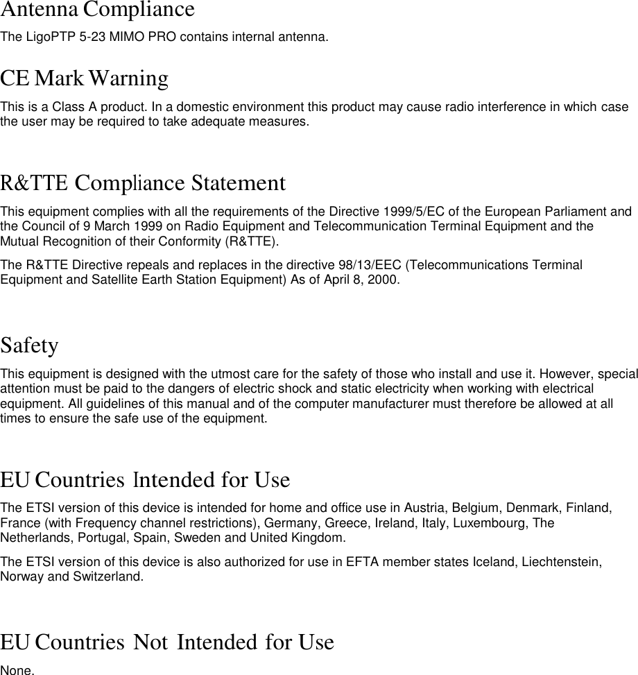 Antenna Compliance  The LigoPTP 5-23 MIMO PRO contains internal antenna.   CE Mark Warning  This is a Class A product. In a domestic environment this product may cause radio interference in which case the user may be required to take adequate measures.    R&amp;TTE Compliance Statement  This equipment complies with all the requirements of the Directive 1999/5/EC of the European Parliament and the Council of 9 March 1999 on Radio Equipment and Telecommunication Terminal Equipment and the Mutual Recognition of their Conformity (R&amp;TTE).  The R&amp;TTE Directive repeals and replaces in the directive 98/13/EEC (Telecommunications Terminal Equipment and Satellite Earth Station Equipment) As of April 8, 2000.    Safety  This equipment is designed with the utmost care for the safety of those who install and use it. However, special attention must be paid to the dangers of electric shock and static electricity when working with electrical equipment. All guidelines of this manual and of the computer manufacturer must therefore be allowed at all times to ensure the safe use of the equipment.    EU Countries Intended for Use  The ETSI version of this device is intended for home and office use in Austria, Belgium, Denmark, Finland, France (with Frequency channel restrictions), Germany, Greece, Ireland, Italy, Luxembourg, The Netherlands, Portugal, Spain, Sweden and United Kingdom.  The ETSI version of this device is also authorized for use in EFTA member states Iceland, Liechtenstein, Norway and Switzerland.    EU Countries Not Intended for Use  None.                            LigoWave  Page 3   