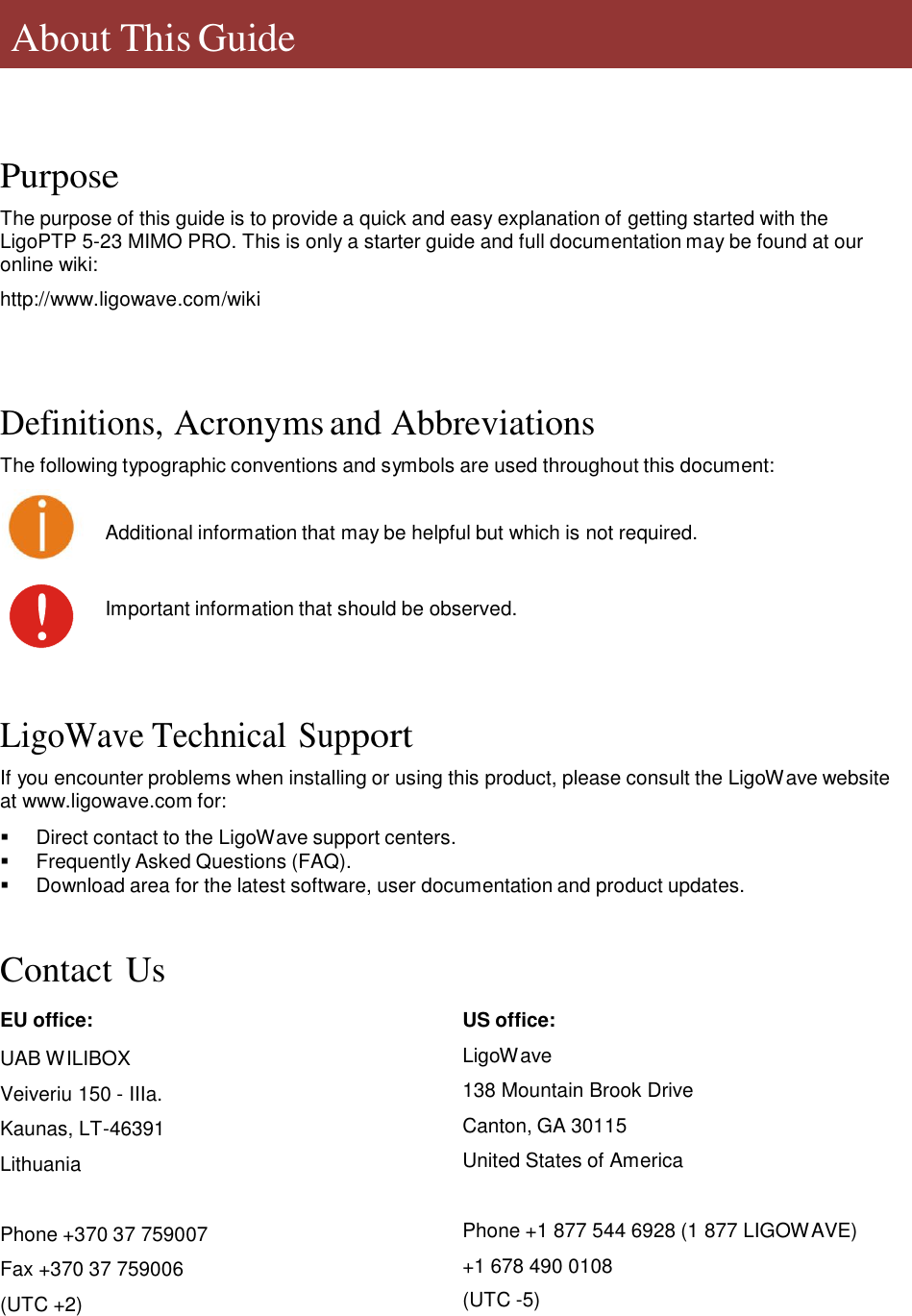       About This Guide      Purpose  The purpose of this guide is to provide a quick and easy explanation of getting started with the LigoPTP 5-23 MIMO PRO. This is only a starter guide and full documentation may be found at our online wiki:  http://www.ligowave.com/wiki      Definitions, Acronyms and Abbreviations  The following typographic conventions and symbols are used throughout this document: Additional information that may be helpful but which is not required. Important information that should be observed.      LigoWave Technical Support  If you encounter problems when installing or using this product, please consult the LigoWave website at www.ligowave.com for:     Direct contact to the LigoWave support centers.    Frequently Asked Questions (FAQ).    Download area for the latest software, user documentation and product updates.    Contact Us  EU office:  UAB WILIBOX Veiveriu 150 - IIIa. Kaunas, LT-46391 Lithuania   Phone +370 37 759007  Fax +370 37 759006 (UTC +2) US office:  LigoWave  138 Mountain Brook Drive  Canton, GA 30115  United States of America   Phone +1 877 544 6928 (1 877 LIGOWAVE) +1 678 490 0108 (UTC -5)        LigoWave  Page 4 