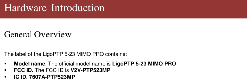    Hardware Introduction   General Overview    The label of the LigoPTP 5-23 MIMO PRO contains:     Model name. The official model name is LigoPTP 5-23 MIMO PRO    FCC ID. The FCC ID is V2V-PTP523MP    IC ID. 7607A-PTP523MP                                      LigoWave  Page 5