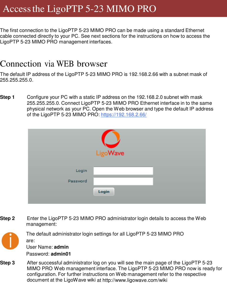     Access the LigoPTP 5-23 MIMO PRO     The first connection to the LigoPTP 5-23 MIMO PRO can be made using a standard Ethernet cable connected directly to your PC. See next sections for the instructions on how to access the LigoPTP 5-23 MIMO PRO management interfaces.    Connection via WEB browser  The default IP address of the LigoPTP 5-23 MIMO PRO is 192.168.2.66 with a subnet mask of 255.255.255.0.   Step 1  Configure your PC with a static IP address on the 192.168.2.0 subnet with mask 255.255.255.0. Connect LigoPTP 5-23 MIMO PRO Ethernet interface in to the same physical network as your PC. Open the Web browser and type the default IP address of the LigoPTP 5-23 MIMO PRO: https://192.168.2.66/      Step 2   Enter the LigoPTP 5-23 MIMO PRO administrator login details to access the Web management:  The default administrator login settings for all LigoPTP 5-23 MIMO PRO are:  User Name: admin Password: admin01  Step 3  After successful administrator log on you will see the main page of the LigoPTP 5-23 MIMO PRO Web management interface. The LigoPTP 5-23 MIMO PRO now is ready for configuration. For further instructions on Web management refer to the respective document at the LigoWave wiki at http://www.ligowave.com/wiki                  LigoWave  Page 6 