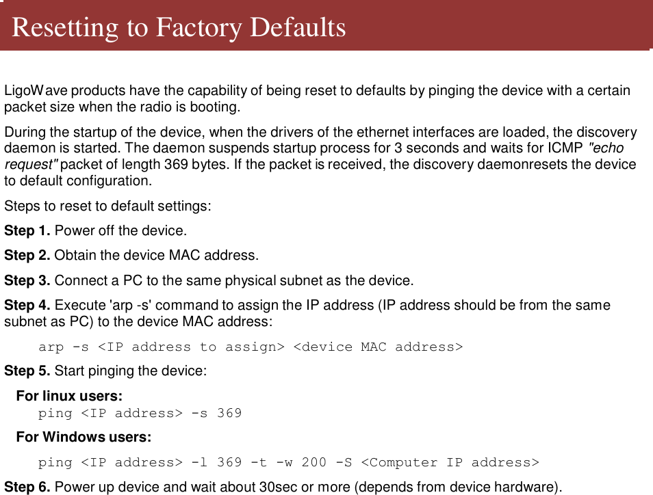   Resetting to Factory Defaults    LigoWave products have the capability of being reset to defaults by pinging the device with a certain packet size when the radio is booting.  During the startup of the device, when the drivers of the ethernet interfaces are loaded, the discovery daemon is started. The daemon suspends startup process for 3 seconds and waits for ICMP &quot;echo request&quot; packet of length 369 bytes. If the packet is received, the discovery daemonresets the device to default configuration.  Steps to reset to default settings:  Step 1. Power off the device.  Step 2. Obtain the device MAC address.  Step 3. Connect a PC to the same physical subnet as the device.  Step 4. Execute &apos;arp -s&apos; command to assign the IP address (IP address should be from the same subnet as PC) to the device MAC address:  arp -s &lt;IP address to assign&gt; &lt;device MAC address&gt;  Step 5. Start pinging the device:  For linux users: ping &lt;IP address&gt; -s 369  For Windows users:  ping &lt;IP address&gt; -l 369 -t -w 200 -S &lt;Computer IP address&gt;  Step 6. Power up device and wait about 30sec or more (depends from device hardware).                                         LigoWave  Page 7 