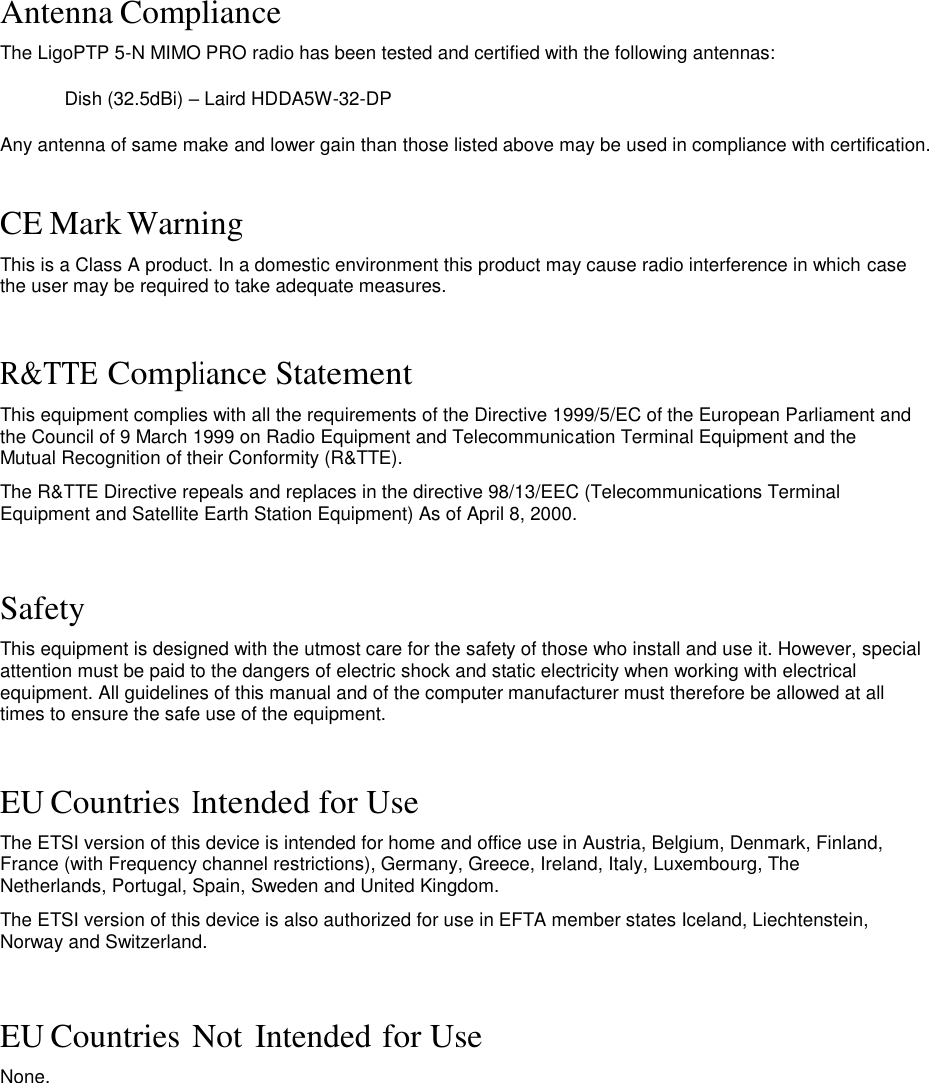 Antenna Compliance  The LigoPTP 5-N MIMO PRO radio has been tested and certified with the following antennas: Dish (32.5dBi) – Laird HDDA5W-32-DP Any antenna of same make and lower gain than those listed above may be used in compliance with certification.  CE Mark Warning  This is a Class A product. In a domestic environment this product may cause radio interference in which case the user may be required to take adequate measures.    R&amp;TTE Compliance Statement  This equipment complies with all the requirements of the Directive 1999/5/EC of the European Parliament and the Council of 9 March 1999 on Radio Equipment and Telecommunication Terminal Equipment and the Mutual Recognition of their Conformity (R&amp;TTE).  The R&amp;TTE Directive repeals and replaces in the directive 98/13/EEC (Telecommunications Terminal Equipment and Satellite Earth Station Equipment) As of April 8, 2000.    Safety  This equipment is designed with the utmost care for the safety of those who install and use it. However, special attention must be paid to the dangers of electric shock and static electricity when working with electrical equipment. All guidelines of this manual and of the computer manufacturer must therefore be allowed at all times to ensure the safe use of the equipment.    EU Countries Intended for Use  The ETSI version of this device is intended for home and office use in Austria, Belgium, Denmark, Finland, France (with Frequency channel restrictions), Germany, Greece, Ireland, Italy, Luxembourg, The Netherlands, Portugal, Spain, Sweden and United Kingdom.  The ETSI version of this device is also authorized for use in EFTA member states Iceland, Liechtenstein, Norway and Switzerland.    EU Countries Not Intended for Use  None.                        LigoWave  Page 3  