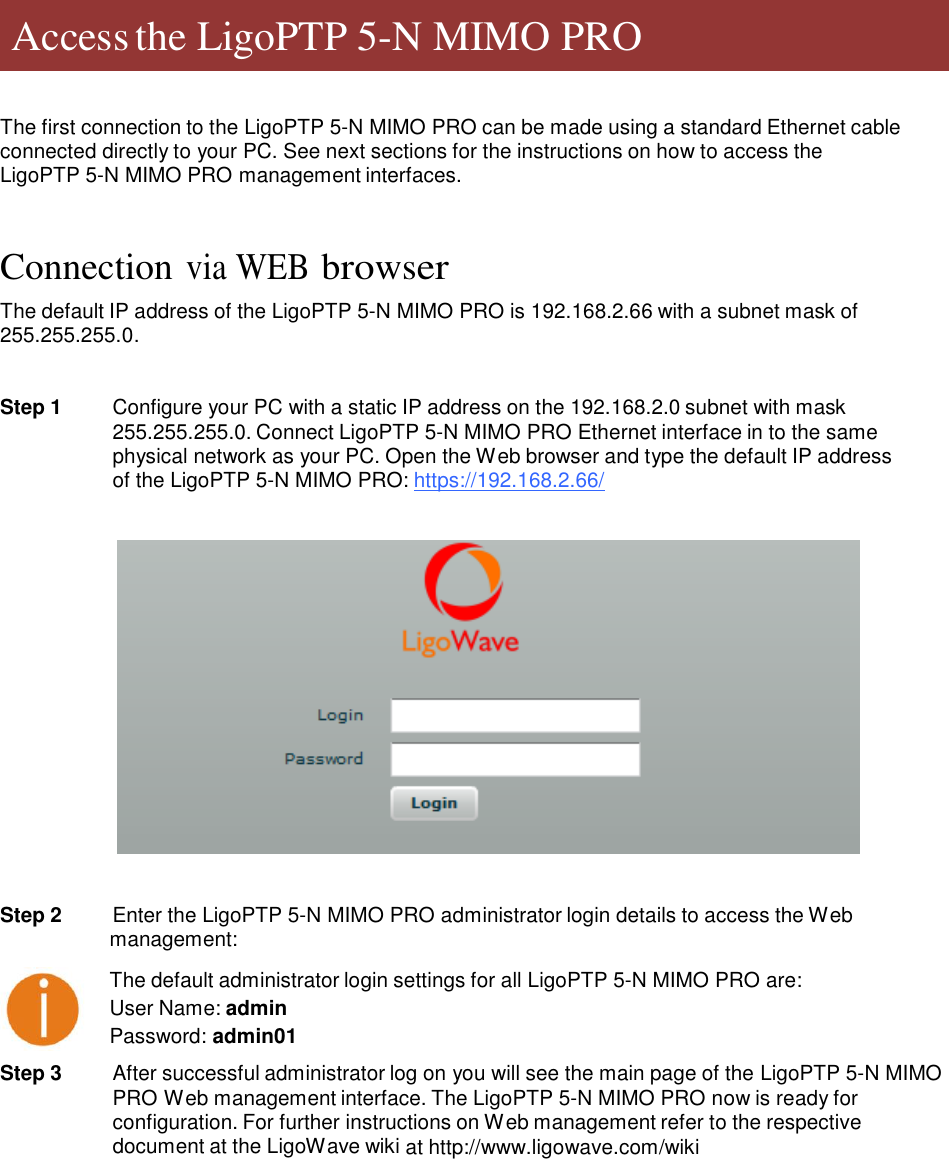     Access the LigoPTP 5-N MIMO PRO     The first connection to the LigoPTP 5-N MIMO PRO can be made using a standard Ethernet cable connected directly to your PC. See next sections for the instructions on how to access the LigoPTP 5-N MIMO PRO management interfaces.    Connection via WEB browser  The default IP address of the LigoPTP 5-N MIMO PRO is 192.168.2.66 with a subnet mask of 255.255.255.0.   Step 1  Configure your PC with a static IP address on the 192.168.2.0 subnet with mask 255.255.255.0. Connect LigoPTP 5-N MIMO PRO Ethernet interface in to the same physical network as your PC. Open the Web browser and type the default IP address of the LigoPTP 5-N MIMO PRO: https://192.168.2.66/      Step 2   Enter the LigoPTP 5-N MIMO PRO administrator login details to access the Web management:  The default administrator login settings for all LigoPTP 5-N MIMO PRO are:  User Name: admin Password: admin01  Step 3  After successful administrator log on you will see the main page of the LigoPTP 5-N MIMO PRO Web management interface. The LigoPTP 5-N MIMO PRO now is ready for configuration. For further instructions on Web management refer to the respective document at the LigoWave wiki at http://www.ligowave.com/wiki                  LigoWave  Page 6 