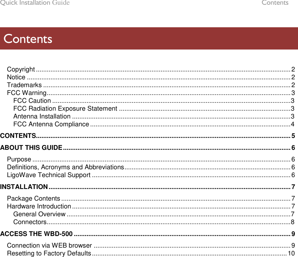 Quick Installation Guide  Contents LigoWave Page 5   Copyright ............................................................................................................................................. 2 Notice .................................................................................................................................................. 2 Trademarks ......................................................................................................................................... 2 FCC Warning ....................................................................................................................................... 3 FCC Caution .................................................................................................................................... 3 FCC Radiation Exposure Statement ............................................................................................... 3 Antenna Installation ......................................................................................................................... 3 FCC Antenna Compliance ............................................................................................................... 4 CONTENTS............................................................................................................................................. 5 ABOUT THIS GUIDE .............................................................................................................................. 6 Purpose ............................................................................................................................................... 6 Definitions, Acronyms and Abbreviations ............................................................................................ 6 LigoWave Technical Support .............................................................................................................. 6 INSTALLATION ...................................................................................................................................... 7 Package Contents ............................................................................................................................... 7 Hardware Introduction ......................................................................................................................... 7 General Overview ............................................................................................................................ 7 Connectors ....................................................................................................................................... 8 ACCESS THE WBD-500 ........................................................................................................................ 9 Connection via WEB browser ............................................................................................................. 9 Resetting to Factory Defaults ............................................................................................................ 10  Contents 